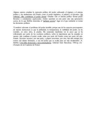 Algunos autores estudian la expresión política del poder enfocando el régimen y el sistema
político y las instituciones del Estado como el poder legislativo, el judicial y el ejecutivo. Sin
embargo, ellas constituyen el poder formal. Estudiar sólo el sistema político formal puede
llevarnos a conclusiones equivocadas. Estimo oportuno en esta parte citar una apreciación
acerca de lo que Bobbio denomina el "gabinete secreto", lugar en el que realmente se toman
las decisiones políticas:
"Considero relevante el problema del poder invisible, porque uno de los aspectos preocupantes
de nuestra democracia es que la publicidad, la transparencia, la visibilidad del poder, no ha
resistido, en estos años, la prueba. Me sorprende muchísimo ver lo poco que se ha
reflexionado por parte de los escritores políticos, sobre la importancia que ha asumido en
nuestra vida cotidiana el poder oculto, tanto por parte del Estado como por parte del anti-
Estado. Servicios secretos, por una parte, y grupos terroristas, por otra, han sido siempre dos
rostros del mismo fenómeno, o sea del poder que se oculta para ser más invulnerable". N.
Bobbio. Crisi della democrazia e neocontrattualismo. Editorial Ariel. Barcelona. 1984.(p. 22)
(Tomado de mi Cuaderno de Notas)
 