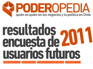 PODEROPEDIA
           quién es quién en los negocios y la política en Chile




resultados
encuesta de 20  11
usuarios futuros
poderopedia.com @poderopedia facebook.com/poderopedia diciembre 2011
 