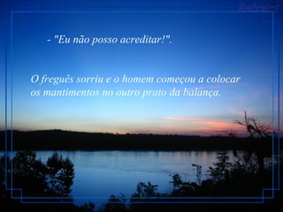        - "Eu não posso acreditar!".  O freguês sorriu e o homem começou a colocar os mantimentos no outro prato da balança.  