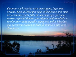 Quando você receber esta mensagem, faça uma oração, peça a Deus por seus sofrimentos, por suas necessidades, pela falta de um emprego, por uma pessoa especial doente, por alguma enfermidade, e se não tiver nada a pedir, agradeça pelas bênçãos que recebemos todos os dias. É só isso o que você deve fazer.  