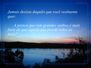 Jamais desista daquilo que você realmente quer.         A pessoa que tem grandes sonhos é mais forte do que aquela que possui todos os fatos"  