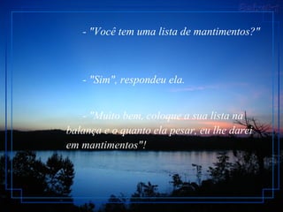 - "Você tem uma lista de mantimentos?"         - "Sim", respondeu ela.         - "Muito bem, coloque a sua lista na balança e o quanto ela pesar, eu lhe darei em mantimentos"!   