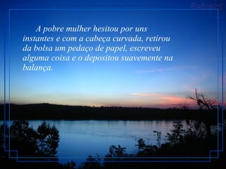        A pobre mulher hesitou por uns instantes e com a cabeça curvada, retirou da bolsa um pedaço de papel, escreveu alguma coisa e o depositou suavemente na balança.  