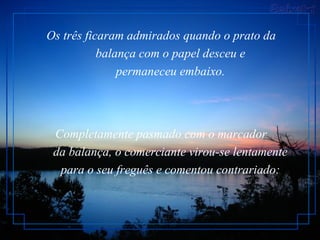 Os três ficaram admirados quando o prato da        balança com o papel desceu e        permaneceu embaixo.  Completamente pasmado com o marcador        da balança, o comerciante virou-se lentamente        para o seu freguês e comentou contrariado:   