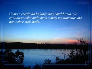 Como a escala da balança não equilibrava, ele continuou colocando mais e mais mantimentos até não caber mais nada.  