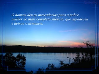 O homem deu as mercadorias para a pobre mulher no mais completo silêncio, que agradeceu e deixou o armazém.  