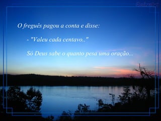 O freguês pagou a conta e disse:         - "Valeu cada centavo.."         Só Deus sabe o quanto pesa uma oração...  