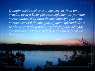 Quando você receber esta mensagem, faça uma oração, peça a Deus por seus sofrimentos, por suas necessidades, pela falta de um emprego, por uma pessoa especial doente, por alguma enfermidade, e se não tiver nada a pedir, agradeça pelas bênçãos que recebemos todos os dias. É só isso o que você deve fazer.  