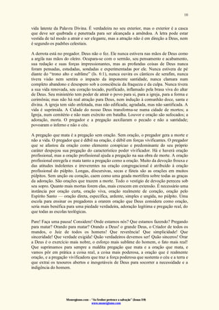 Monergismo.com – “Ao Senhor pertence a salvação” (Jonas 2:9)
www.monergismo.com
10
vida latente da Palavra Divina. É verdadeira no seu exterior, mas o exterior é a casca
que deve ser quebrada e penetrada para ser alcançada a amêndoa. A letra pode estar
vestida de tal modo a atrair e ser elegante, mas a atração não é em direção a Deus, nem
é segundo os padrões celestiais.
A derrota está no pregador. Deus não o fez. Ele nunca estivera nas mãos de Deus como
a argila nas mãos do oleiro. Ocupara-se com o sermão, seu pensamento e acabamento,
sua redação e suas forças impressionantes, mas as profundas coisas de Deus nunca
foram pensadas, estudadas, sondadas e experimentadas por ele. Nunca estivera de pé
diante do “trono alto e sublime” (Is. 6:1), nunca ouvira os cânticos de serafim, nunca
tivera visão nem sentira o impacto da imponente santidade, nunca clamara num
completo abandono e desespero sob a consciência da fraqueza e da culpa. Nunca tivera
a sua vida renovada, seu coração tocado, purificado, inflamado pela brasa viva do altar
de Deus. Seu ministério tem poder de atrair o povo para si, para a igreja, para a forma e
cerimônia; mas não há real atração para Deus, nem indução à comunhão doce, santa e
divina. A igreja tem sido enfeitada, mas não edificada; agradada, mas não santificada. A
vida é suprimida. A Cidade do nosso Deus transforma-se numa cidade de mortos; a
Igreja, num cemitério e não num exército em batalha. Louvor e oração são sufocados; a
adoração, morta. O pregador e a pregação auxiliaram o pecado e não a santidade;
povoaram o inferno e não o céu.
A pregação que mata é a pregação sem oração. Sem oração, o pregador gera a morte e
não a vida. O pregador que é débil na oração, é débil em forças vivificantes. O pregador
que se afastou da oração como elemento conspícuo e predominante do seu próprio
caráter despojou sua pregação do característico poder vivificador. Há e haverá oração
profissional, mas a oração profissional ajuda a pregação na sua obra de morte. A oração
profissional enregela e mata tanto a pregação como a oração. Muito da devoção frouxa e
das atitudes indolentes e irreverentes na oração congregacional é atribuído à oração
profissional do púlpito. Longas, díscursivas, secas e fúteis são as orações em muitos
púlpitos. Sem unção ou coração, caem como uma geada mortífera sobre todas as graças
da adoração. São orações que trazem a morte. Todo o vestígio de devoção pereceu sob
seu sopro. Quanto mais mortas forem elas, mais crescem em extensão. É necessário uma
instância por oração curta, oração viva, oração realmente de coração, oração pelo
Espírito Santo — oração direta, específica, ardente, simples e ungida, no púlpito. Uma
escola para ensinar os pregadores a orarem oração que Deus considera como oração,
seria mais benéfica para uma piedade verdadeira, adoração legítima e pregação real, do
que todas as escolas teológicas.
Pare! Faça uma pausa! Considere! Onde estamos nós? Que estamos fazendo? Pregando
para matar? Orando para matar? Orando a Deus! o grande Deus, o Criador de todos os
mundos, o Juiz de todos os homens! Que reverência! Que simplicidade! Que
sinceridade! Que verdade exigida! Quão verdadeiros devemos ser! Quão sinceros! Orar
a Deus é o exercício mais nobre, o esforço mais sublime do homem, o fato mais real!
Que suprimamos para sempre a maldita pregação que mata e a oração que mata, e
vamos pôr em prática a coisa real, a coisa mais poderosa, a oração que é realmente
oração, e a pregação vivificadora que traz a força poderosa que sustenta o céu e a terra e
que extrai os tesouros abertos e inesgotáveis de Deus para socorrer a necessidade e a
indigência do homem.
 
