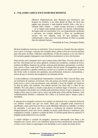 Monergismo.com – “Ao Senhor pertence a salvação” (Jonas 2:9)
www.monergismo.com
11
4 – FALANDO ADEUS EM FAVOR DOS HOMENS
Olhemos freqüentemente para Brainerd que derramava, nos
bosques da América, a sua alma diante de Deus em favor dos
pagãos que pereciam e nada poderia torná-lo feliz a não ser a
salvação deles. Oração — oração secreta, fervorosa e confiante
— aí se origina toda piedade pessoal. Um devido conhecimento
da língua onde um missionário vive, um temperamento moderado
e cativante, um coração dedicado a Deus em recolhimento
secreto, isto nos capacita, mais do que qualquer outro
conhecimento e dons, nos torna instrumentos de Deus na grande
obra de redenção humana.
— Irmandade de Carey, Serampore (Índia)
Há duas tendências extremas no ministério. Uma é encerrar-se, ficando fora das relações
com o povo. O monge, o eremita são exemplos disso; põem-se fora do convívio humano
para estar perto de Deus. Falharam, naturalmente. O fato de estarmos a sós com Deus é
útil somente quando empregamos seus benefícios inestimáveis a favor dos homens.
Hoje em dia, nem o pregador nem o povo pensa muito sobre Deus. O nosso anseio não é
por isto. Encerramo-nos no nosso gabinete, tornamo-nos estudiosos, roedores de livros,
roedores da Bíblia, fazedores de sermão, notáveis pela literatura, pensamento e sermões;
mas o povo e Deus, onde está? Fora do coração, fora da mente. Os pregadores, que são
grandes pensadores e grandes estudiosos, devem ser os maiores na oração, pois se assim
não forem serão os maiores dos apóstatas, dos profissionais insinceros, racionalistas, e
menos do que os menores dos pregadores na estimação divina.
A outra tendência é a de popularizar inteiramente o ministério. Não é mais de Deus, mas
um ministério de negócios, do homem. Ora, não porque sua missão seja para o povo. Se
pode mover o povo, criar um interesse, uma sensação a favor da religião, um interesse
na obra da igreja, fica satisfeito. Sua relação pessoal com Deus não é o fator do seu
trabalho. Nos seus planos a oração ocupa pouco ou nenhum lugar. O desastre e a ruína
de tal ministério não podem ser avaliados pela aritmética terrena. O que o pregador é, na
oração a Deus, para si e para o povo, será o seu poder para o bem real dos homens e será
verdadeiramente frutífero e realmente fiel a Deus e ao homem para o tempo e para a
eternidade.
É impossível ao pregador conservar seu espírito em harmonia com a natureza divina de
sua sublime vocação sem que ore muito. Dizer que o pregador pode conservar-se
equilibrado e apto, pela força do dever e pela fidelidade laboriosa ao trabalho e à rotina
do ministério, é um grave erro. Até mesmo a confecção de sermões, incessante e
obrigatoriamente, como arte, dever, trabalho ou prazer, pode absorver e endurecer, pela
negligência à oração, e apartar o coração de Deus. O cientista perde Deus na natureza. O
pregador pode perde-LO no seu sermão.
A oração refrigera o coração do pregador, conserva-o sintonizado com Deus e em
simpatia com o povo; eleva o seu ministério acima da frieza profissional, torna frutífera
a rotina e move todas as engrenagens com facilidade e com o poder da unção divina.
 