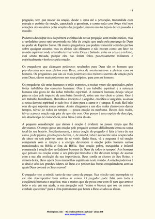 Monergismo.com – “Ao Senhor pertence a salvação” (Jonas 2:9)
www.monergismo.com
14
pregação, tem que nascer da oração, desde o tema até a peroração, transmitida com
energia e espírito de oração, capacitada a germinar, e conservada com força vital nos
corações dos ouvintes pelas orações do pregador, mesmo muito depois de ter passado a
ocasião.
Podemos desculpar-nos da pobreza espiritual da nossa pregação com muitas razões, mas
a verdadeira causa será encontrada na falta de oração que anela pela presença de Deus
no poder do Espírito Santo. Há muitos pregadores que podem transmitir sermões peritos
sobre qualquer assunto; mas os efeitos são efêmeros e não entram como um fator no
mundo espiritual onde a batalha terrível entre Deus e Satanás, entre os céus e o inferno,
está sendo travada, porque eles não foram feitos poderosamente militantes e
espiritualmente vitoriosos pela oração.
Os pregadores que alcançam poderosos resultados para Deus são os homens que
prevaleceram nos seus pleitos com Deus, antes de aventurarem-se a pleitear com os
homens. Os pregadores que são os mais poderosos nos recintos secretos de oração para
com Deus, são os mais poderosos nos seus púlpitos, para com os homens.
Os pregadores são entes humanos e estão expostos, e muitas vezes são apanhados, pelos
fortes turbilhões das correntes humanas. Orar é um trabalho espiritual e a natureza
humana não gosta de tão árduo trabalho espiritual. A natureza humana deseja velejar
para os céus pelo impulso de uma brisa favorável, sobre um mar cheio e calmo. Orar é
um trabalho humilhante. Humilha o intelecto e o orgulho, crucifica a vanglória, assinala
a nossa derrota espiritual e tudo isso é duro para a carne e o sangue. É mais fácil não
orar do que suportar essas coisas. Assim chegamos a um dos males clamorosos destes
tempos, talvez de todos os tempos — pouca oração ou nenhuma. Destes dois males,
talvez a pouca oração seja pior do que não orar. Orar pouco é uma espécie de desculpa,
um desencargo de consciência, uma farsa e uma ilusão.
A pequena consideração que damos à oração é evidente no pouco tempo que lhe
devotamos. O tempo gasto em oração pelo pregador comum difícilmente entra na soma
total do seu horário. Freqüentemente, a única oração do pregador é feita à beira de sua
cama, já de pijama, pronto para dormir, e, de manhã, talvez acrescente uma oraçãozinha
de cinco ou seis palavras antes de se vestir. Quão fraca, vã e pequena é tal oração
comparada com o tempo e a energia devotados à oração pelos homens santos
mencionados na Bíblia e fora da Bíblia. Que oração pobre, mesquinha e infantil
comparada à oração dos verdadeiros homens de Deus de todos os tempos! Aos homens
que pensam na oração como o seu principal trabalho e lhe devotam tempo de acordo
com a sua alta avaliação da sua importância, Deus confia as chaves do Seu Reino, e
através deles, Deus opera Suas maravilhas espirituais neste mundo. A oração poderosa é
o sinal e selo dos grandes líderes de Deus e o penhor das forças conquistadoras com as
quais Deus coroará os Seus servos!
O pregador tem a missão tanto de orar como de pregar. Sua missão será incompleta se
ele não desempenhar bem ambas as coisas. O pregador pode falar com toda a
eloqüência humana e angélica; mas a menos que ele possa orar com fé para que arraste
todo o céu em sua ajuda, a sua pregação será “como o bronze que soa ou como o
címbalo que retine” para a obra permanente que honra a Deus e salva as almas.
 