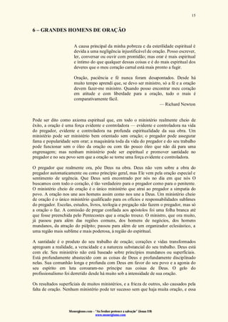 Monergismo.com – “Ao Senhor pertence a salvação” (Jonas 2:9)
www.monergismo.com
15
6 – GRANDES HOMENS DE ORAÇÃO
A causa principal da minha pobreza e da esterilidade espiritual é
devida a uma negligência injustificável de oração. Posso escrever,
ler, conversar ou ouvir com prontidão; mas orar é mais espiritual
e íntimo do que qualquer dessas coisas e é do mais espiritual dos
deveres que o meu coração carnal está mais pronto a fugir.
Oração, paciência e fé nunca foram desapontados. Desde há
muito tempo aprendi que, se devo ser ministro, só a fé e a oração
devem fazer-me ministro. Quando posso encontrar meu coração
em atitude e com liberdade para a oração, tudo o mais é
comparativamente fácil.
— Richard Newton
Pode ser dito como axioma espiritual que, em todo o ministério realmente cheio de
êxito, a oração é uma força evidente e controladora — evidente e controladora na vida
do pregador, evidente e controladora na profunda espiritualidade da sua obra. Um
ministério pode ser ministério bem orientado sem oração; o pregador pode assegurar
fama e popularidade sem orar; a maquinária toda da vida do pregador e do seu trabalho
pode funcionar sem o óleo da oração ou com tão pouco óleo que não dá para uma
engrenagem; mas nenhum ministério pode ser espiritual e promover santidade no
pregador e no seu povo sem que a oração se torne uma força evidente e controladora.
O pregador que realmente ora, põe Deus na obra. Deus não vem sobre a obra do
pregador automaticamente ou como princípio geral, mas Ele vem pela oração especial e
sentimento de urgência. Que Deus será encontrado por nós no dia em que nós O
buscamos com todo o coração, é tão verdadeiro para o pregador como para o penitente.
O ministério cheio de oração é o único ministério que atrai ao pregador a simpatia do
povo. A oração nos une aos homens assim como nos une a Deus. Um ministério cheio
de oração é o único ministério qualificado para os ofícios e responsabilidades sublimes
do pregador. Escolas, estudos, livros, teologia e pregação não fazem o pregador, mas só
a oração o faz. A comissão de pregar confiada aos apóstolos foi uma folha branca até
que fosse preenchida pelo Pentecostes que a oração trouxe. O ministro, que ora muito,
já passou para além das regiões comuns, dos homens de negócios, dos homens
mundanos, da atração do púlpito; passou para além de um organizador eclesiástico, a
uma região mais sublime e mais poderosa, à região do espiritual.
A santidade é o produto do seu trabalho de oração; corações e vidas transformados
apregoam a realidade, a veracidade e a natureza substancial do seu trabalho. Deus está
com ele. Seu ministério não está baseado sobre princípios mundanos ou superficiais.
Está profundamente abastecido com as coisas de Deus e profundamente disciplinado
nelas. Sua comunhão longa e profunda com Deus em favor do seu povo e a agonia do
seu espírito em luta coroaram-no príncipe nas coisas de Deus. O gelo do
profissionalismo foi derretido desde há muito sob a intensidade de sua oração.
Os resultados superficiais de muitos ministérios, e a frieza de outros, são causados pela
falta de oração. Nenhum ministério pode ter sucesso sem que haja muita oração, e essa
 