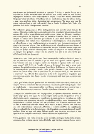 Monergismo.com – “Ao Senhor pertence a salvação” (Jonas 2:9)
www.monergismo.com
16
oração deve ser fundamental, constante e crescente. O texto e o sermão devem ser o
resultado da oração. O estudo deve ser banhado pela oração, todos os seus deveres
impregnados de oração e todo o seu espírito de oração. “Estou triste porque tenho orado
tão pouco” era a lamentação profunda de um dos escolhidos de Deus no leito de morte,
o que é uma confissão triste e lamentável para um pregador. “Eu quero uma vida de
maior, mais profunda e mais real oração”, disse o finado Arcebispo Tait. Todos nós
podemos dizer assim e isto podemos sustentar.
Os verdadeiros pregadores de Deus distinguiram-se num aspecto: eram homens de
oração. Diferentes, muitas vezes, em muitos aspectos, no entanto tinham um ponto em
comum. Eles podem ter partido de pontos diferentes e viajado por diferentes caminhos,
mas convergiram a um só ponto: foram um na oração. Para eles, Deus era o centro de
atração e a oração era o caminho que conduzia a Deus. Estes homens não oraram
ocasionalmente nem oraram pouco regularmente ou nos tempos que sobravam; oraram
de tal modo que as suas orações entraram no seu caráter e os formaram; oraram de tal
maneira a afetar sua própria vida e a vida de outros; de tal modo oraram que fizeram a
história da Igreja e influenciaram o curso dos tempos. Gastaram muito tempo em
oração, não porque estavam olhando para a sombra do relógio de sol ou nos ponteiros
do relógio, mas porque a oração era tão urgente para eles e era uma tarefa que
dificilmente poderiam abandonar.
A oração era para eles o que foi para Paulo: um empenho e esforço sincero da alma; o
que era para Jacó: uma luta e vitória; o que era para Cristo: “grande clamor e lágrimas”.
Eles “oraram com toda a oração e súplica no Espírito e vigiando nisto com toda a
perseverança” (Ef. 6:18). A “oração eficiente e fervorosa” tem sido a arma mais
poderosa dos soldados mais poderosos de Deus. Diz-se de Elias que era “homem sujeito
às mesmas paixões que nós e, orando, pediu que não chovesse, e, por três anos e seis
meses não choveu sobre a terra. E orou outra vez, e o céu deu chuva, e a terra produziu
o seu fruto” (Tg. 5:17,18). Esta declaração inclui todos os profetas e pregadores que
moveram sua geração para Deus e mostra o instrumento pelo qual eles operaram suas
maravilhas.
Ainda que muitas orações particulares por natureza devam ser curtas; ainda que as
orações públicas comumente devam ser curtas e condensadas; embora haja lugar e valor
na oração ligeira — na nossa comunhão com Deus, o tempo é um fator essencial para o
seu valor. Bastante tempo gasto com Deus é o segredo de toda oração eficiente.
A oração, que é sentida como uma força poderosa, é o produto mediato ou imediato de
muito tempo gasto com Deus. As nossas orações curtas devem seu ponto de apoio e
eficiência às orações longas que as precederam. A oração curta que prevalece não pode
ser feita por uma pessoa que não tenha prevalecido com Deus numa luta poderosa de
longa duração. A vitória da fé de Jacó não poderia ter sido alcançada sem aquela noite
de luta. A intimidade com Deus não se faz às pressas. Ele não concede Seus dons aos
que vêm e vão fortuitos e apressados. Demorar-se sozinho com Deus é o segredo para
alguém conhecê-LO e ter influência junto a Ele. Ele cede à persistência de uma fé que O
conhece. Cede as suas mais ricas dádivas àqueles que declaram seu desejo e sua
apreciação por elas pela consistância e sinceridade de sua importunação.
Cristo, que nisso e em outras coisas é o nosso Exemplo, empregou muitas noites inteiras
em oração. Seu costume era orar muito. Ele tinha lugar habitual para orar. Longo tempo
 