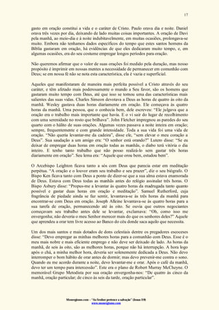 Monergismo.com – “Ao Senhor pertence a salvação” (Jonas 2:9)
www.monergismo.com
17
gasto em oração constitui a vida e o caráter de Cristo. Paulo orava dia e noite. Daniel
orava três vezes por dia, deixando de lado muitas coisas importantes. A oração de Davi
pela manhã, ao meio-dia e à noite indubitavelmente, em muitas ocasiões, prolongava-se
muito. Embora não tenhamos dados específicos do tempo que estes santos homens da
Bíblia gastaram em oração, há evidências de que eles dedicaram muito tempo, e, em
algumas ocasiões, era do seu costume empregar longos períodos para oração.
Não queremos afirmar que o valor de suas orações foi medido pela duração, mas nosso
propósito é imprimir em nossas mentes a necessidade de permanecer em comunhão com
Deus; se em nossa fé não se nota esta característica, ela é vazia e superficial.
Aqueles que manifestaram de maneira mais perfeita possível a Cristo através do seu
caráter, e têm afetado mais poderosamente o mundo a Seu favor, são os homens que
gastaram muito tempo com Deus, até que isso se tornou uma das características mais
salientes das suas vidas. Charles Simeon devotava a Deus as horas de quatro às oito da
manhã. Wesley gastava duas horas diariamente em oração. Ele começava às quatro
horas da manhã. Uma pessoa, que o conhecia bem, dele escreveu: “Ele julgava que a
oração era o trabalho mais importante que havia. E o vi sair do lugar de recolhimento
com uma serenidade no rosto que brilhava”. John Fletcher impregnou as paredes do seu
quarto com o hálito de suas orações. Algumas vezes passava a noite inteira em oração;
sempre, frequentemente e com grande intensidade. Toda a sua vida foi uma vida de
oração. “Não queria levantar-me da cadeira”, disse ele, “sem elevar o meu coração a
Deus”. Sua saudação a um amigo era: “O senhor está orando?” Lutero disse: “Se eu
deixar de empregar duas horas em oração todas as manhãs, o diabo terá vitória o dia
inteiro. E tenho tanto trabalho que não posso realizá-lo sem gastar três horas
diariamente em oração”. Seu lema era: “Aquele que orou bem, estudou bem”.
O Arcebispo Leighton ficava tanto a sós com Deus que parecia estar em meditação
perpétua. “A oração e o louvor eram seu trabalho e seu prazer”, diz o seu biógrafo. O
Bispo Ken ficava tanto com Deus a ponto de dizer-se que a sua alma estava enamorada
de Deus. Estava com Deus todas as manhãs antes do relógio assinalar três horas. O
Bispo Asbury disse: “Propus-me a levantar às quatro horas da madrugada tanto quanto
possível e gastar duas horas em oração e meditação”. Samuel Rutherford, cuja
fragrância de piedade ainda se faz sentir, levantava-se às três horas da manhã para
encontrar-se com Deus em oração. Joseph Alleine levantava-se às quatro horas para a
sua tarefa de oração, permanecendo até às oito. Se ouvia que outros negociantes
começavam seu trabalho antes dele se levantar, exclamava: “Oh, como isso me
envergonha; não deveria o meu Senhor merecer mais do que os senhores deles?” Aquele
que aprendeu a orar tem livre acesso ao Banco do céu donde saca aquilo que necessita.
Um dos mais santos e mais dotados de dons celestiais dentre os pregadores escoceses
disse: “Devo empregar as minhas melhores horas para a comunhão com Deus. Esse é o
meu mais nobre e mais eficiente emprego e não deve ser deixado de lado. As horas da
manhã, de seis às oito, são as melhores horas, porque não há interrupção. A hora logo
após o chá, a minha melhor hora, deveria ser solenemente dedicada a Deus. Não devo
interromper o bom hábito de orar antes de dormir; mas devo prevenir-me contra o sono.
Quando eu me acordo durante a noite, devo levantar-me e orar. Após o café da manhã,
devo ter um tempo para intercessão”. Este era o plano de Robert Murray McCheyne. O
memorável Grupo Metodista por sua oração envergonha-nos: “De quatro às cinco da
manhã, oração particular; de cinco às seis da tarde, oração particular”.
 