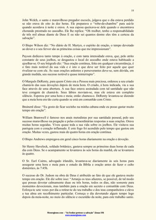 Monergismo.com – “Ao Senhor pertence a salvação” (Jonas 2:9)
www.monergismo.com
18
John Welch, o santo e maravilhoso pregador escocês, julgava que o dia estava perdido
se não orava de oito às dez horas. Ele preparava o “robe-de-chambre” para usá-lo
quando acordava à noite e orava. A sua esposa queixava-se dele quando o encontrava
chorando prostrado no assoalho. Ele lhe replica: “Oh mulher, tenho a responsabilidade
de três mil almas diante de Deus E eu não sei quantos dentre eles têm a certeza da
salvação”.
O Bispo Wilson diz: “No diário de H. Martyn, o espírito de oração, o tempo devotado
ao dever e o seu fervor são as primeiras coisas que me impressionam”.
Payson dedicava tanto tempo à oração, e com tanta intensidade orava, que, pelo atrito
constante de seus joelhos, se desgastou o local do assoalho onde estava habituado a
ajoelhar-se. O seu biógrafo diz: “Sua oração contínua, feita em qualquer circunstâncja, é
o fato mais notável da sua vida e é isto o que deve ser feito por aquele que quer
rivalizar-se com ele. Às suas orações ardentes e perseverantes deve-se, sem dúvida, em
grande medida, seu sucesso notável e quase ininterrupto”.
O Marquês DeRenty, para quem Cristo era a Pessoa mais preciosa, ordenou a seu criado
chamá-lo das suas devoções depois de meia hora. O criado, à hora indicada, viu a sua
face através de uma abertura. A sua face estava assinalada com tal santidade que não
teve coragem de chamá-lo. Seus lábios moviam-se, mas ele estava em completo
silêncio. Esperou por uma hora e meia; então chamou-o. DeRenty levantou-se dizendo
que a meia hora era tão curta quando se está em comunhão com Cristo.
Brainerd disse: “Eu gosto de ficar sozinho na minha cabana onde eu posso gastar muito
tempo em oração”.
William Bramwell é famoso nos anais metodistas por sua santidade pessoal, pelo seu
sucesso maravilhoso na pregação e pelas extraordinárias respostas a suas orações. Orava
muitas horas seguidas. Viveu quase toda a sua vida sobre os joelhos. Ele visitava sua
paróquia com o coração inflamado. E este fogo foi acendido pelo tempo que gastou em
oração. Muitas vezes, gastou mais de quatro horas em oração contínua.
O Bispo Andrews empregava em geral cinco horas diariamente na oração e devoção.
Sir Henry Havelock, soldado britânico, gastava sempre as primeiras duas horas de cada
dia com Deus. Se o acampamento se levantava às seis horas da manhã, ele se levantava
às quatro.
O Sr. Earl Cairns, advogado irlandês, levantava-se diariamente às seis horas para
assegurar uma hora e meia para o estudo da Bíblia e oração antes de fazer o culto
doméstico, às 7:45h.
O sucesso do Dr. Judson na obra de Deus é atribuído ao fato de que ele gastava muito
tempo em oração. Ele diz sobre isso: “Arranja os teus afazeres, se possível, de tal modo
que possas devotar calmamente duas ou três horas, todos os dias, não somente para
momentos devocionais, mas também para a oração em secreto e comunhão com Deus.
Esforça-te sete vezes por dia a retirar-te do teu trabalho e dos teus companheiros e eleva
a tua alma em recolhimento particular. Começa o dia devotando algum tempo logo
depois da meia-noite, no meio do silêncio e escuridão da noite, para este trabalho santo.
 