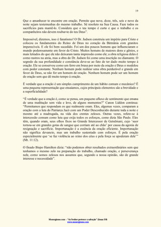Monergismo.com – “Ao Senhor pertence a salvação” (Jonas 2:9)
www.monergismo.com
19
Que o amanhecer te encontre em oração. Permite que nove, doze, três, seis e nove da
noite sejam testemunhas do mesmo trabalho. Sê resoluto na Sua Causa. Faze todos os
sacrifícios para mantê-lo. Considera que o teu tempo é curto e que o trabalho e os
companheiros não devem roubar-te do teu Deus”.
Impossível, dizemos, isso é fanatismo! O Dr. Judson construiu um império para Cristo e
colocou os fundamentos do Reino de Deus no coração da Birmânia com granitos
imperecíveis. E ele foi bem sucedido. Foi um dos poucos homens que influenciaram o
mundo poderosamente em favor de Cristo. Muitos homens de maiores dons e gênios, e
mais letrados do que ele não deixaram tanta impressão como ele; a obra religiosa deles é
como rastros na areia, mas a obra do Dr. Judson foi como uma inscrição no diamante. O
segredo da sua profundidade e constância deve-se ao fato de ter dado muito tempo à
oração. Ele se conservou como um ferro em brasa por meio da oração e Deus o modelou
com poder constante. Nenhum homem pode realizar uma obra perdurável e grande em
favor de Deus, se não for um homem de oração. Nenhum homem pode ser um homem
de oração sem que dê muito tempo à oração.
É verdade que a oração é um simples cumprimento de um hábito comum e mecânico? É
uma pequena representação que ensaiamos, cujos principais elementos são a brevidade e
a superficialidade?
“É verdade que a oração é, como se pensa, um pequeno afluxo de sentimento que emana
de uma meditação sem vida e leve, de alguns momentos?” Canon Liddon continua:
“Permitamos que respondam os que realmente oram. Eles, algumas vezes, comparam a
oração com a luta do Patriarca Jacó com um Poder Desconhecido durante toda a noite e
mesmo até a madrugada, na vida dos crentes zelosos. Outras vezes, refere-se à
intercessão comum como luta que exija todos os esforços, como dizia São Paulo. Eles
têm, quando oram, seus olhos fixos no Grande Intercessor de Getsêmani, cujo ‘suor
tornou-se em grandes gotas de sangue que corriam até ao chão’ por causa da agonia de
resignação e sacrifício. Importunação é a essência da oração eficiente. Importunação
não significa devaneio, mas um trabalho sustentado com esforços. É pela oração
especialmente que ‘se faz violência ao reino dos céus e pela força se apoderam dele’”
(Mt. 11:12).
O finado Bispo Hamilton dizia: “não podemos obter resultados extraordinários sem que
tenhamos o mesmo zelo na preparação do trabalho, chamado oração, e perseverança
nele, como somos zelosos nos assuntos que, segundo a nossa opinião, são de grande
interesse e necessidade”.
 