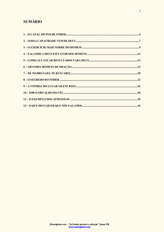 Monergismo.com – “Ao Senhor pertence a salvação” (Jonas 2:9)
www.monergismo.com
2
SUMÁRIO
1 – O CANAL DIVINO DE PODER..............................................................................................................4
2 – NOSSA CAPACIDADE VEM DE DEUS ...............................................................................................7
3 – O EXERCÍCIO MAIS NOBRE DO HOMEM ......................................................................................9
4 – FALANDO A DEUS EM FAVOR DOS HOMENS ............................................................................11
5 – COMO ALCANÇAR RESULTADOS PARA DEUS..........................................................................13
6 – GRANDES HOMENS DE ORAÇÃO....................................................................................................15
7 – DE MADRUGADA TE BUSCAREI......................................................................................................20
8 – O SEGREDO DO PODER......................................................................................................................22
9 – A VITÓRIA DO LUGAR SILENCIOSO .............................................................................................26
10 – SOB O ORVALHO DO CÉU................................................................................................................30
11 – O EXEMPLO DOS APÓSTOLOS ......................................................................................................35
12 – O QUE DEUS QUER QUE NÓS FAÇAMOS....................................................................................36
 