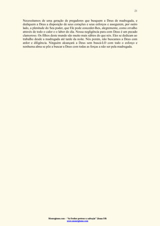 Monergismo.com – “Ao Senhor pertence a salvação” (Jonas 2:9)
www.monergismo.com
21
Necessitamos de uma geração de pregadores que busquem a Deus de madrugada, e
dediquem a Deus a disposição de seus corações e seus esforços e assegurem, por outro
lado, a plenitude do Seu poder, que Ele pode conceder-lhes, alegremente, como orvalho
através de todo o calor e o labor do dia. Nossa negligência para com Deus é um pecado
clamoroso. Os filhos deste mundo são muito mais sábios do que nós. Eles se dedicam ao
trabalho desde a madrugada até tarde da noite. Nós porem, não buscamos a Deus com
ardor e diligência. Ninguém alcançará a Deus sem buscá-LO com todo o esforço e
nenhuma alma se põe a buscar a Deus com todas as forças a não ser pela madrugada.
 