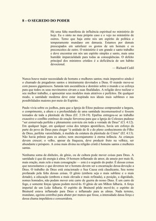 8 – O SEGREDO DO PODER
Há uma falta manifesta de influência espiritual no ministério de
hoje. Eu o sinto no meu próprio caso e o vejo no ministério de
outros. Temo que haja entre nós um espírito de política e
temperamento mundano em demasia. Estamos por demais
preocupados em satisfazer os gostos de um homem e os
preconceitos de outro. O ministério é um grande e santo trabalho
e deve encontrar em nós um espírito simples e santo, mais uma
humilde imparcialidade para todas as conseqüências. O defeito
principal dos ministros cristãos é a deficiência de um hábito
devocional.
— Richard Cedil
Nunca houve maior necessidade de homens e mulheres santos; mais imperativo ainda é
o chamado de pregadores santos e inteiramente devotados a Deus. O mundo move-se
com passos gigantescos. Satanás tem ascendência e domínio sobre o mundo e se esforça
para que todos os seus movimentos sirvam a suas finalidades. A religião deve realizar o
seu melhor trabalho, e apresentar seus modelos mais atrativos e perfeitos. De qualquer
modo, a santidade moderna deve estar inspirada nos ideais mais sublimes e nas
possibilidades maiores por meio do Espírito.
Paulo vivia sobre os joelhos, para que a Igreja de Éfeso pudesse compreender a largura,
o comprimento, a altura e a profundidade de uma santidade incomensurável e fossem
tomados de toda a plenitude de Deus (Ef. 3:18-19). Epafras entregou-se ao trabalho
exaustivo e conflito estrênuo de oração fervorosa para que a Igreja de Colossos pudesse
“ser conservada perfeita e plenamente convicta em toda a vontade de Deus” (Cl. 4:12).
Em qualquer lugar, em qualquer coisa dos tempos apostólicos, havia um esforço da
parte do povo de Deus para chegar “à unidade de fé e do pleno conhecimento do Filho
de Deus, perfeita varonilidade, à medida da estatura da plenitude de Cristo” (Ef. 4:13).
Não havia prêmio para os anões; nem encorajamento à eterna infância. As crianças
devem crescer; o velho, apesar da fraqueza, deve produzir fruto na velhice, ser
abundante e próspero. A coisa mais divina na religião cristã é homens santos e mulheres
santas.
Nenhuma soma de dinheiro, de gênio, ou de cultura pode mover coisas para Deus. A
santidade é que dá energia à alma. O homem inflamado de amor, de anseio por mais fé,
mais oração, mais zelo e mais consagração — este é o segredo do poder. É dessas coisas
que necessitamos e que devemos ter e homens devem ser a encarnação dessa devoção a
Deus. O trabalho de Deus está estacionado e Sua Causa está claudicante, Seu nome
profanado pela falta dessas coisas. O gênio (embora seja o mais sublime e o mais
dotado), a educação (embora a mais elevada e mais refinada), a posição, a dignidade,
nomes honrados, não podem mover este carro de guerra do nosso Deus. É um carro de
fogo, e somente forças ígneas podem movê-lo. O gênio de um Milton falharia. A força
imperial de um Leão falharia. O espírito de Brainerd pôde movê-lo; o espírito de
Brainerd estava inflamado para Deus e inflamado para as almas. Nada terreno,
mundano, egoísta contribui para abater por menos que fosse, a intensidade dessa força e
dessa chama impelidora e consumidora.
 