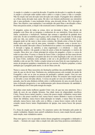 Monergismo.com – “Ao Senhor pertence a salvação” (Jonas 2:9)
www.monergismo.com
23
A oração é o criador e o canal da devoção. O espírito de devoção é o espírito de oração.
A oração e a devoção estão unidas como a alma e o corpo e como a vida e o coração.
Não há oração real sem devoção nem devoção sem oração. O pregador deve submeter-
se a Deus numa devoção mais santa. Ele não é um homem profissional, seu ministério
não é uma profissão; é uma instituição divina, uma devoção divina. Ele é devotado a
Deus. Seu objetivo, suas aspirações e sua ambição são para Deus e em direção a Deus.
Para uma pessoa assim, a oração é tão essencial como o alimento para a vida.
O pregador, acima de todas as coisas, deve ser devotado a Deus. As relações do
pregador com Deus são as insígnias e credenciais do seu ministério. Estas devem ser
claras, conclusivas e irrefutáveis. Nenhum tipo comum e superficial de piedade deve
estar nele. Se não se notabiliza pela graça, não se notabiliza por mais nada. Se não prega
pela sua vida, seu caráter e sua conduta, nada prega. Se a sua piedade é leve, a sua
pregação pode ser tão suave e doce como a música, tão dotada como a força de Apolo,
ainda assim seu peso será de uma pena, visionário e flutuante como a nuvem ou o
orvalho da manhã. Devoção a Deus é insubstituível no caráter e na conduta do pregador.
A devoção à Igreja, às opiniões, a uma organização e à ortodoxia — essas são
mesquinhas, inúteis e vãs quando se trata de serem a fonte de inspiração e o motivo da
vocação. Deus deve ser a fonte principal do esforço do pregador, a fonte e a coroa de
todas as suas obras. O nome e a honra de Jesus Cristo, o progresso da Sua causa devem
ocupar toda a sua atenção. O pregador não deve ter outra inspiração a não ser a do nome
de Jesus Cristo, nenhuma outra ambição a não ser a de glorificá-LO, nenhum outro
trabalho a não ser por Ele. Então a oração tornar-se-á uma fonte de suas inspirações, os
meios de progresso perpétuo e manômetro do seu sucesso. O objetivo perpétuo, a única
ambição que o pregador pode nutrir, é o de ter Deus com ele.
Nunca a causa de Deus necessitou de ilustrações perfeitas das possibilidades da oração
mais do que no dia de hoje. Nenhuma era, nenhuma pessoa será exemplo do poder do
Evangelho a não ser as eras ou pessoas de profunda e ardente oração. Uma era sem
oração terá apenas exemplos escassos do poder de Deus. Os corações sem oração nunca
se elevarão a essas elevadas alturas. A nossa era pode ser uma era melhor do que a do
passado, mas há uma distância infinita entre o melhoramento de uma era pela força de
uma civilização progressiva e seu melhoramento pelo desenvolvimento da santidade e
da semelhança com Cristo pela energia da oração.
Os judeus eram muito melhores quando Cristo veio, do que nas eras anteriores. Era a
idade de ouro de sua religião farisaica. Sua idade áurea de religiosidade crucificou
Cristo, Nunca houve tantas orações, e nunca tão pouca oração verdadeira; nunca tanto
sacrifício e tão pouco sacrifício real, nunca houve menos idolatria e nunca os homens
foram tão idólatras; nunca houve tanta adoração no templo, e nunca Deus foi menos
adorado; nunca houve mais culto com os lábios, e nunca houve menos culto de todo
coração; nunca houve tantos freqüentadores de igrejas, mas nunca houve tão poucos
santos.
É a força da oração que faz santos. Os caracteres santos são formados pelo poder da
oração verdadeira. Quanto mais santoS verdadeiros houver, mais oração haverá; quanto
mais oração, mais verdadeiros santos.
Deus tem agora e teve no passado muitos desses pregadores consagrados e dedicados à
oração — homens em cujas vidas a oração tem sido uma força poderosa controladora e
 