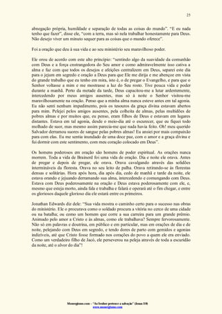 Monergismo.com – “Ao Senhor pertence a salvação” (Jonas 2:9)
www.monergismo.com
25
abnegação própria, humildade e separação de todas as coisas do mundo”. “E eu nada
tenho que fazer”, disse ele, “com a terra, mas só nela trabalhar honestamente para Deus.
Não desejo viver um minuto sequer para as coisas que o mundo oferece”.
Foi a oração que deu à sua vida e ao seu ministério seu maravilhoso poder.
Ele orou de acordo com este alto princípio: “sentindo algo da suavidade da comunhão
com Deus e a força cnstrangedora do Seu amor e como admiravelmente isso cativa a
alma e faz com que todos os desejos e afeições centralizem em Deus, separei este dia
para o jejum em segredo e oração a Deus para que Ele me dirija e me abençoe em vista
do grande trabalho que eu tenho em mira, isto é, o de pregar o Evangelho, e para que o
Senhor voltasse a mim e me mostrasse a luz do Seu rosto. Tive pouca vida e poder
durante a manhã. Perto da metade da tarde, Deus capacitou-me a lutar ardentemente,
intercedendo por meus amigos ausentes, mas só à noite o Senhor visitou-me
maravilhosamente na oração. Penso que a minha alma nunca esteve antes em tal agonia.
Eu não senti nenhum impedimento, pois os tesouros da graça divina estavam abertos
para mim. Pelejei pelos amigos ausentes, pela colheita de almas, pelas multidões de
pobres almas e por muitos que, eu penso, eram filhos de Deus e estavam em lugares
distantes. Estava em tal agonia, desde o meio-dia até o escurecer, que eu fiquei todo
molhado de suor, mas mesmo assim parecia-me que nada havia feito. Oh! meu querido
Salvador derramou suores de sangue pelas pobres almas! Eu ansiei por mais compaixão
para com elas. Eu me sentia inundado de uma doce paz, com o amor e a graça divina e
fui dormir com este sentimento, com meu coração colocado em Deus”.
Os homens poderosos em oração são homens de poder espiritual. As orações nunca
morrem. Toda a vida de Brainerd foi uma vida de oração. Dia e noite ele orava. Antes
de pregar e depois de pregar, ele orava. Orava cavalgando através das solidões
intermináveis da floresta. Orava no seu leito de palha. Orava retirando-se às florestas
densas e solitárias. Hora após hora, dia após dia, cedo de manhã e tarde da noite, ele
estava orando e jejuando derramando sua alma, intercedendo e comungando com Deus.
Estava com Deus poderosamente na oração e Deus estava poderosamente com ele, e,
mesmo que esteja morto, ainda fala e trabalha e falará e operará até o fim chegar, e entre
os gloriosos daquele glorioso dia ele estará entre os primeiros.
Jonathan Edwards diz dele: “Sua vida mostra o caminho certo para o sucesso nas obras
do ministério. Ele o procurava como o soldado procura a vitória no cerco de uma cidade
ou na batalha; ou como um homem que corre a sua carreira para um grande prêmio.
Animado pelo amor a Cristo e às almas, como ele trabalhava? Sempre fervorosamente.
Não só em palavras e doutrina, em público e em particular, mas em orações de dia e de
noite, pelejando com Deus em segredo, e tendo dores de parto com gemidos e agonias
indizíveis, até que Cristo fosse formado nos corações do povo a quem ele era enviado.
Como um verdadeiro filho de Jacó, ele perseverou na peleja através de toda a escuridão
da noite, até o alvor do dia”!
 