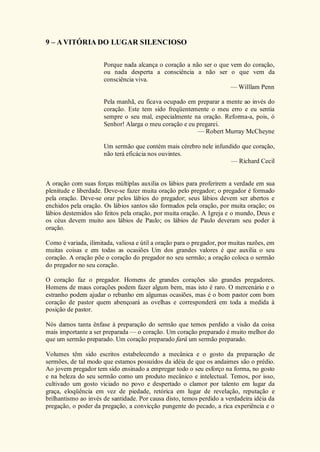 9 – AVITÓRIA DO LUGAR SILENCIOSO
Porque nada alcança o coração a não ser o que vem do coração,
ou nada desperta a consciência a não ser o que vem da
consciência viva.
— Willlam Penn
Pela manhã, eu ficava ocupado em preparar a mente ao invés do
coração. Este tem sido freqüentemente o meu erro e eu sentia
sempre o seu mal, especialmente na oração. Reforma-a, pois, ó
Senhor! Alarga o meu coração e eu pregarei.
— Robert Murray McCheyne
Um sermão que contém mais cérebro nele infundido que coração,
não terá eficácia nos ouvintes.
— Richard Cecil
A oração com suas forças múltiplas auxilia os lábios para proferirem a verdade em sua
plenitude e liberdade. Deve-se fazer muita oração pelo pregador; o pregador é formado
pela oração. Deve-se orar pelos lábios do pregador; seus lábios devem ser abertos e
enchidos pela oração. Os lábios santos são formados pela oração, por muita oração; os
lábios destemidos são feitos pela oração, por muita oração. A Igreja e o mundo, Deus e
os céus devem muito aos lábios de Paulo; os lábios de Paulo deveram seu poder à
oração.
Como é variada, ilimitada, valiosa e útil a oração para o pregador, por muitas razões, em
muitas coisas e em todas as ocasiões Um dos grandes valores é que auxilia o seu
coração. A oração põe o coração do pregador no seu sermão; a oração coloca o sermão
do pregador no seu coração.
O coração faz o pregador. Homens de grandes corações são grandes pregadores.
Homens de maus corações podem fazer algum bem, mas isto é raro. O mercenário e o
estranho podem ajudar o rebanho em algumas ocasiões, mas é o bom pastor com bom
coração de pastor quem abençoará as ovelhas e corresponderá em toda a medida à
posição de pastor.
Nós damos tanta ênfase à preparação do sermão que temos perdido a visão da coisa
mais importante a ser preparada — o coração. Um coração preparado é muito melhor do
que um sermão preparado. Um coração preparado fará um sermão preparado.
Volumes têm sido escritos estabelecendo a mecânica e o gosto da preparação de
sermões, de tal modo que estamos possuídos da idéia de que os andaimes são o prédio.
Ao jovem pregador tem sido ensinado a empregar todo o seu esforço na forma, no gosto
e na beleza do seu sermão como um produto mecânico e intelectual. Temos, por isso,
cultivado um gosto viciado no povo e despertado o clamor por talento em lugar da
graça, eloqüência em vez de piedade, retórica em lugar de revelação, reputação e
brilhantismo ao invés de santidade. Por causa disto, temos perdido a verdadeira idéia da
pregação, o poder da pregação, a convicção pungente do pecado, a rica experiência e o
 