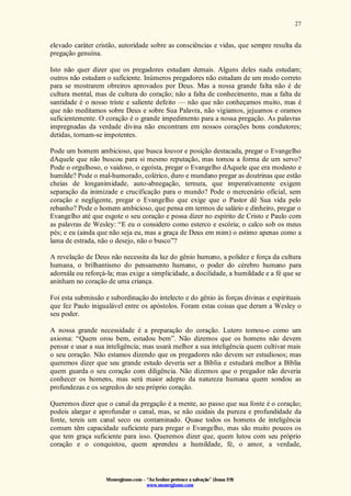 Monergismo.com – “Ao Senhor pertence a salvação” (Jonas 2:9)
www.monergismo.com
27
elevado caráter cristão, autoridade sobre as consciências e vidas, que sempre resulta da
pregação genuína.
Isto não quer dizer que os pregadores estudam demais. Alguns deles nada estudam;
outros não estudam o suficiente. Inúmeros pregadores não estudam de um modo correto
para se mostrarem obreiros aprovados por Deus. Mas a nossa grande falta não é de
cultura mental, mas de cultura do coração; não a falta de conhecimento, mas a falta de
santidade é o nosso triste e saliente defeito — não que não conheçamos muito, mas é
que não meditamos sobre Deus e sobre Sua Palavra, não vigiamos, jejuamos e oramos
suficientemente. O coração é o grande impedimento para a nossa pregação. As palavras
impregnadas da verdade divina não encontram em nossos corações bons condutores;
detidas, tornam-se impotentes.
Pode um homem ambicioso, que busca louvor e posição destacada, pregar o Evangelho
dAquele que não buscou para si mesmo reputação, mas tomou a forma de um servo?
Pode o orgulhoso, o vaidoso, o egoísta, pregar o Evangelho dAquele que era modesto e
humilde? Pode o mal-humorado, colérico, duro e mundano pregar as doutrinas que estão
cheias de longanimidade, auto-abnegação, ternura, que imperativamente exigem
separação da inimizade e crucificação para o mundo? Pode o mercenário oficial, sem
coração e negligente, pregar o Evangelho que exige que o Pastor dê Sua vida pelo
rebanho? Pode o homem ambicioso, que pensa em termos de salário e dinheiro, pregar o
Evangelho até que esgote o seu coração e possa dizer no espírito de Cristo e Paulo com
as palavras de Wesley: “E eu o considero como esterco e escória; o calco sob os meus
pés; e eu (ainda que não seja eu, mas a graça de Deus em mim) o estimo apenas como a
lama de estrada, não o desejo, não o busco”?
A revelação de Deus não necessita da luz do gênio humano, a polidez e força da cultura
humana, o brilhantismo do pensamento humano, o poder do cérebro humano para
adornála ou reforçá-la; mas exige a simplicidade, a docilidade, a humildade e a fé que se
aninham no coração de uma criança.
Foi esta submissão e subordinação do intelecto e do gênio às forças divinas e espirituais
que fez Paulo inigualável entre os apóstolos. Foram estas coisas que deram a Wesley o
seu poder.
A nossa grande necessidade é a preparação do coração. Lutero tomou-o como um
axioma: “Quem orou bem, estudou bem”. Não dizemos que os homens não devem
pensar e usar a sua inteligência; mas usará melhor a sua inteligência quem cultivar mais
o seu coração. Não estamos dizendo que os pregadores não devem ser estudiosos; mas
queremos dizer que seu grande estudo deveria ser a Bíblia e estudará melhor a Bíblia
quem guarda o seu coração com diligência. Não dizemos que o pregador não deveria
conhecer os homens, mas será maior adepto da natureza humana quem sondou as
profundezas e os segredos do seu próprio coração.
Queremos dizer que o canal da pregação é a mente, ao passo que sua fonte é o coração;
podeis alargar e aprofundar o canal, mas, se não cuidais da pureza e profundidade da
fonte, tereis um canal seco ou contaminado. Quase todos os homens de inteligência
comum têm capacidade suficiente para pregar o Evangelho, mas são muito poucos os
que tem graça suficiente para isso. Queremos dizer que, quem lutou com seu próprio
coração e o conquistou, quem aprendeu a humildade, fé, o amor, a verdade,
 
