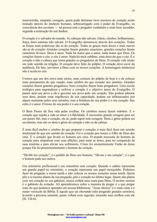 Monergismo.com – “Ao Senhor pertence a salvação” (Jonas 2:9)
www.monergismo.com
28
misericórdia, simpatia, coragem; quem pode derramar ricos tesouros do coração assim
treinado através do intelecto humano, sobrecarregado com o poder do Evangelho, na
consciência dos ouvintes — tal pessoa será o pregador verdadeiro e mais bem sucedido,
segundo a estimação do seu Senhor.
O coração é o salvador do mundo. As cabeças não salvam. Gênio, cérebro, brilhantismo,
força, dons naturais não salvam. O Evangelho derrama-se através dos corações. Todas
as forças mais poderosas são as do coração. Todas as graças mais doces e mais suaves
são as do coração. Grandes corações fazem grandes caracteres; grandes corações fazem
caracteres divinos. Deus é amor. Nada há maior que o amor, nada maior que Deus. Os
corações fazem o céu: o céu é amor. Nada há mais sublime, mais doce do que o céu. É o
coração e não a cabeça que torna grandes os pregadores de Deus. O coração vale muito
em todo sentido na religião. O coração deve falar do púlpito. O coração deve ouvir da
audiência. De fato, servimos a Deus com os nossos corações. A homenagem intelectual
não é aceita no céu.
Cremos que um dos erros mais sérios, mais comuns do púlpito de hoje é o de colocar
mais pensamento do que oração, mais cérebro do que coração nos sermões. Grandes
corações fazem grandes pregadores, bons corações fazem bons pregadores. Uma escola
teológica para engrandecer e cultivar o coração é o objetivo áureo do Evangelho. O
pastor atrai seu povo a ele e governa seu povo pelo seu coração. Eles podem admirar
seus dons, podem estar orgulhosos de sua capacidade, podem ser influenciados por
algum momento pelos seus sermões; mas a fortaleza do seu poder é o seu coração. Seu
cetro é o amor. O trono do seu poder é o seu coração.
O Bom Pastor dá Sua vida pelas ovelhas. Os cérebros nunca fazem mártires. E o
coração que sujeita a vida ao amor e à fidelidade. É necessário grande coragem para ser
um pastor fiel, mas o coração, ele só, pode suprir esta coragem. Dons e gênio podem ser
excelentes, mas são os dons e gênio do coração e não os da cabeça.
É mais fácil encher o cérebro do que preparar o coração; é mais fácil fazer um sermão
intelectual do que um sermão de coração. Foi o coração que trouxe o Filho de Deus dos
céus. É o coração que levará os homens aos céus. O mundo necessita de homens de
coração para simpatizar com suas aflições, para sarar as dores, para ter compaixão de
suas misérias e para aliviar seu sofrimento. Cristo foi eminentemente Varão de dores
porque Ele foi preeminenternente o homem do coração.
“Dá-Me teu coração”, é o pedido de Deus aos homens. “Dá-me o teu coração”, é o que
o homem pede aos outros.
Um ministério profissional é um ministério sem coração. Quando o salário representa
um grande papel no ministério, o coração representa um papel mesquinho. Podemos
fazer da pregação a nossa tarefa e não colocar os nossos corações nessa tarefa. Quem
põe a si mesmo diante da sua pregação, põe o coração no último lugar. Quem não planta
com seu coração no seu gabinete, nunca ceifará uma seara para Deus. O recinto secreto
é o gabinete do coração. Ali aprenderemos sobre a maneira de pregar e o que pregar
mais do que podemos aprender em nossas bibliotecas. “Jesus chorou” é o mais curto e o
maior versículo da Bíblia. É aquele que sai chorando (não pregando grandes sermões),
levando a preciosa semente, quem voltará com regozijo, trazendo seus molhos com ele
(Sl. 126:6).
 