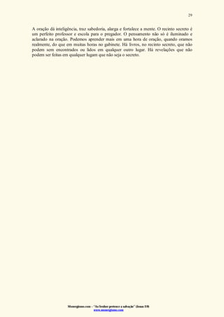 Monergismo.com – “Ao Senhor pertence a salvação” (Jonas 2:9)
www.monergismo.com
29
A oração dá inteligência, traz sabedoria, alarga e fortalece a mente. O recinto secreto é
um perfeito professor e escola para o pregador. O pensamento não só é iluminado e
aclarado na oração. Podemos aprender mais em uma hora de oração, quando oramos
realmente, do que em muitas horas no gabinete. Há livros, no recinto secreto, que não
podem sem encontrados ou lidos em qualquer outro lugar. Há revelações que não
podem ser feitas em qualquer lugam que não seja o secreto.
 