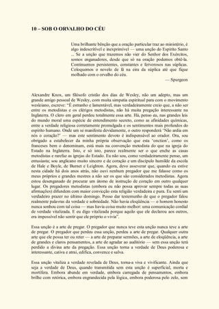 10 – SOB O ORVALHO DO CÉU
Uma brilhante bênção que a oração particular traz ao ministério, é
algo indescritível e inexprimível — uma unção do Espírito Santo
... Se a unção que trazemos não vier do Senhor dos Exércitos,
somos enganadores, desde que só na oração podemos obtê-la.
Continuemos persistentes, constantes e fervorosos nas súplicas.
Coloquemos o novelo de lã na eira da súplica até que fique
molhado com o orvalho do céu.
— Spurgeon
Alexandre Knox, um filósofo cristão dos dias de Wesley, não um adepto, mas um
grande amigo pessoal de Wesley, com muita simpatia espiritual para com o movimento
wesleiano, escreve: “É estranho e lamentável, mas verdadeiramente creio que, a não ser
entre os metodistas e os clérigos metodistas, não há muita pregação interessante na
Inglaterra. O clero em geral perdeu totalmente essa arte. Há, penso eu, nas grandes leis
do mundo moral uma espécie de entendimento secreto, como as afinidades químicas,
entre a verdade religiosa corretamente promulgada e os sentimentos mais profundos do
espírito humano. Onde um se manifesta devidamente, o outro responderá ‘Não ardia em
nós o coração?’ — mas este sentimento devoto é indispensável ao orador. Ora, sou
obrigado a estabelecer da minha própria observação que esta ‘onction’, como os
franceses bem o denominam, está mais na convenção metodista do que na igreja do
Estado na Inglaterra. Isto, e só isto, parece realmente ser o que enche as casas
metodistas e rarefaz as igrejas do Estado. Eu não sou, como verdadeiramente penso, um
entusiasta; sou anglicano muito sincero e de coração e um discípulo humilde da escola
de Hale e Boyle, de Burnet e Leighton. Agora, devo asseverar que, quando eu estive
nesta cidade há dois anos atrás, não ouvi nenhum pregador que me falasse como os
meus próprios e grandes mestres a não ser os que são considerados metodistas. Agora
estou desenganado de procurar um átomo de instrução de coração em outro qualquer
lugar. Os pregadores metodistas (embora eu não possa aprovar sempre todas as suas
afirmações) difundem com maior convicção esta religião verdadeira e pura. Eu senti um
verdadeiro prazer no último domingo. Posso dar testemunho de que o pregador falou
realmente palavras da verdade e sobriedade. Não havia eloqüência — o homem honesto
nunca sonhou com tal coisa — mas havia coisa muito melhor: uma comunicação cordial
de verdade vitalizada. E eu digo vitalizada porque aquilo que ele declarou aos outros,
era impossível não sentir que ele próprio o vivia”.
Essa unção é a arte de pregar. O pregador que nunca teve esta unção nunca teve a arte
de pregar. O pregador que perdeu essa unção, perdeu a arte de pregar. Qualquer outra
arte que ele possa ter ou reter — a arte de preparar sermões, a arte de eloqüência, a arte
de grandes e claros pensamentos, a arte de agradar ao auditório — sem essa unção terá
perdido a divina arte da pregação. Essa unção torna a verdade de Deus poderosa e
interessante, cativa e atrai, edifica, convence e salva.
Essa unção vitaliza a verdade revelada de Deus, torna-a viva e vivificante. Ainda que
seja a verdade de Deus, quando transmitida sem esta unção é superficial, morta e
mortífera. Embora abunde em verdade, embora carregada de pensamentos, embora
brilhe com retórica, embora engrandecida pela lógica, embora poderosa pelo zelo, sem
 