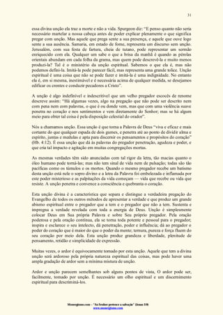 Monergismo.com – “Ao Senhor pertence a salvação” (Jonas 2:9)
www.monergismo.com
31
essa divina unção ela traz a morte e não a vida. Spurgeon diz: “E penso quanto não seria
necessário martelar a nossa cabeça antes de poder explicar plenamente o que significa
pregar com unção. Mas aquele que prega sente a sua presença, e aquele que ouve logo
sente a sua ausência. Samaria, em estado de fome, representa um discurso sem unção.
Jerusalém, com sua festa de fartura, cheia de tutano, pode representar um sermão
enriquecido com ela. Qualquer um sabe o que a brisa da manhã é quando as pérolas
orientais abundam em cada folha da grama, mas quem pode descrevê-la e muito menos
produzi-la? Tal é o ministério da unção espiritual. Sabemos o que ela é, mas não
podemos defini-la. Imitá-la pode parecer fácil, mas representa uma grande tolice. Unção
espiritual é uma coisa que não se pode fazer e imitá-la é uma indignidade. No entanto
ela é, em si mesma, inestimável e é necessária acima de qualquer medida, se desejamos
edificar os crentes e conduzir pecadores a Cristo”.
A unção é algo indefinível e indescritível que um velho pregador escocês de renome
descreve assim: “Há algumas vezes, algo na pregação que não pode ser descrito nem
com pena nem com palavras, o que é ou donde vem, mas que com uma violência suave
penetra no coração e nos sentimentos e vem diretamente do Senhor; mas se há algum
meio para obter tal coisa é pela disposição celestial do orador”.
Nós a chamamos unção. Essa unção é que torna a Palavra de Deus “viva e eficaz e mais
cortante do que qualquer espada de dois gumes, e penetra até ao ponto de dividir alma e
espírito, juntas e medulas e apta para discernir os pensamentos e propósitos do coração”
(Hb. 4:12). É essa unção que dá às palavras do pregador penetração, agudeza e poder, e
que cria tal impacto e agitação em muitas congregações mortas.
As mesmas verdades têm sido anunciadas com tal rigor da letra, tão macias quanto o
óleo humano pode torná-las; mas não tem sinal de vida nem de pulsação; todas são tão
pacíficas como os túmulos e os mortos. Quando o mesmo pregador recebe um batismo
desta unção está nele o sopro divino e a letra da Palavra foi embelezada e inflamada por
este poder misterioso e as palpitações da vida começam — vida que recebe ou vida que
resiste. A unção penetra e convence a consciência e quebranta o coração.
Esta unção divina é a característica que separa e distingue a verdadeira pregação do
Evangelho de todos os outros métodos de apresentar a verdade e que produz um grande
abismo espiritual entre o pregador que a tem e o pregador que não a tem. Sustenta e
impregna a verdade revelada com toda a energia de Deus. Unção é simplesmente
colocar Deus em Sua própria Palavra e sobre Seu próprio pregador. Pela oração
poderosa e pela oração contínua, ela se torna toda potente e pessoal para o pregador;
inspira e esclarece o seu intelecto, dá penetração, poder e influência; dá ao pregador o
poder do coração que é maior do que o poder da mente; ternura, pureza e força fluem do
seu coração por meio dela. Esta unção produz grandeza e liberdade, plenitude de
pensamento, retidão e simplicidade de expressão.
Muitas vezes, o ardor é equivocamente tomado por esta unção. Aquele que tem a divina
unção será ardoroso pela própria natureza espiritual das coisas, mas pode haver uma
ampla gradação de ardor sem a mínima mistura de unção.
Ardor e unção parecem semelhantes sob alguns pontos de vista, O ardor pode ser,
facilmente, tomado por unção. É necessário um olho espiritual e um discernimento
espiritual para descriminá-los.
 