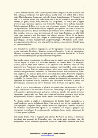 Monergismo.com – “Ao Senhor pertence a salvação” (Jonas 2:9)
www.monergismo.com
32
O ardor pode ser sincero, sério, ardente e perseverante. Dispõe-se a fazer as coisas com
boa vontade, persegue-as com perseverança, insiste nelas com ardor; põe as forças
nelas. Mas todas essas forças nada mais são do que forças humanas. O “homem” está
nele — o homem inteiro com tudo aquilo que é de sua vontade e seu coração, do
cérebro, do gênio, do seu plano, trabalho e de sua palestra. Ele tomou para si algum
propósito que o dominou e persiste para dominá-lo. Pode não haver nada de Deus nele.
Pode haver pouco de Deus nele, porque nele há muito do homem. Pode apresentar todos
os argumentos na defesa do seu sincero propósito que agradam ou tocam e movem ou
abatem com convicção de sua importância; em todo este ardor pode mover-se ao longo
dos caminhos terrenos, sendo propulsionado só pelas forças humanas, seu altar feito
pelas mãos terrenas e seu fogo aceso com chamas terrenas. Diz-se de um famoso
pregador, dotado de talento, que cumpria a Escritura segundo o seu gosto e propósito,
que “chegou a ser muito eloqüente com sua própria exegese”. Os homens assim tornam-
se excessivamente ardorosos com seus próprios planos ou movimentos. O ardor pode
ser egoísmo simulado.
Que é unção? É o indefinível na pregação, que faz a pregação. É aquilo que distingue e
separa a pregação de todos os discursos meramente humanos. É o divino na pregação.
Ela torna penetrante a pregação para aqueles que necessitam de iluminação. Ela destila
como orvalho sobre aqueles que necessitam ser refrigerados.
Esta unção vem ao pregador não no gabinete, mas no recinto secreto. É a destilação do
céu em resposta à oração. É a mais doce exalação do Espírito Santo. Ela impregna,
infunde, suaviza, filtra, apara e abranda. Leva a Palavra como dinamite, como sal, como
açúcar; torna a Palavra um suavizador, um revelador e um inquisidor; torna o ouvinte
um réu ou um santo, fá-lo chorar como criança e viver como gigante; abre seu coração e
sua bolsa tão gentilmente, no entanto tão fortemente como a primavera abre as folhas.
Esta unção não é o dom do gênio. Não é encontrada nas escolas. Nenhuma eloqüência
pode pretendê-la. Nenhuma indústria pode ganhá-la. As mãos preláticas não podem
conferi-la. É o dom de Deus — é o sinete conferido aos Seus próprios mensageiros. É a
dignidade de cavaleiro celestial concedida aos verdadeiros escolhidos e bravos que
procuram esta honrosa unção através de muitas horas de oração com lágrimas e luta.
O ardor é bom e impressionante; o gênio é um grande dom. O pensamento brilha e
inspira, mas necessita de investidura mais divina, uma energia mais poderosa do que o
ardor, gênio ou pensamento para quebrar as cadeias do pecado, para ganhar corações
extraviados e depravados para Deus, para reparar as brechas e restaurar a Igreja ao seu
antigo caminho de pureza e poder. Nada a não ser esta santa unção pode fazer isto.
No sistema cristão, a unção é o derramamento do Espírito Santo separando-nos e
qualificando-nos para o trabalho de Deus. Esta unção é uma divina capacitação pela
qual o pregador cumpre os fins peculiares e salvadores da pregação. Sem esta unção não
há resultados verdadeiramente espirituais; os resultados e as forças na pregação não
sobrepujam os resultados de um discurso não santificado. Sem a unção, o discurso é tão
poderoso quanto o púlpito.
Esta unção divina sobre o pregador gera, através da Palavra de Deus, os resultados
espirituais que emanam do Evangelho; sem esta unção, estes resultados não são
assegurados. Muitas impressões agradáveis podem ser produzidas, mas todas elas ficam
 