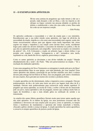 Monergismo.com – “Ao Senhor pertence a salvação” (Jonas 2:9)
www.monergismo.com
35
11 – O EXEMPLO DOS APÓSTOLOS
Dê-me uma centena de pregadores que nada temem a não ser o
pecado, nada desejam a não ser Deus, e não me importa se são
clérigos ou leigos; somente tais pessoas abalarão os portões do
inferno e estabelecerão o reino dos céus sobre a terra. Deus nada
fez a não ser em resposta à oração.
— John Wesley
Os apóstolos conheciam a necessidade e o valor da oração para o seu ministério.
Reconheceram que a sua nobre missão como apóstolos, em lugar de aliviá-los da
necessidade da oração, impelia-os a ela como uma necessidade mais urgente; assim eles
foram excessivamente zelosos para que alguma outra tarefa importante não viesse
esgotar seu tempo e impedisse a sua oração como deviam fazer; assim, escolheram
leigos para cuidar dos deveres delicados e crescentes de ministrar aos pobres, a fim de
que eles (os apóstolos) pudessem, sem empecilho, “perseverar na oração e no ministério
da palavra” (At., 6:4). Çolocaram a oração em primeiro lugar e deram ênfase à sua
posição com respeito à oração, “entregaram-se a ela”, tornando-a uma tarefa,
sujeitando-se a ela, dando-lhe fervor, urgência, perseverança e tempo.
Como os santos apóstolos se devotaram a este divino trabalho da oração! “Orando
abundantemente dia e noite”, diz Paulo. “Mas nós perseveraremos na oração...” foi a
resolução dos dedicados apóstolos.
Como estes pregadores do Novo Testamento se entregaram à oração pelo povo de Deus!
Como apresentaram Deus às suas igrejas, com toda plenitude, por suas orações! Estes
santos apóstolos não tinham a presunção de que haviam satisfeito seus altos e solenes
deveres pela entrega fiel da Palavra de Deus, mas sua pregação, pelo ardor e insistência
de suas orações, ficou gravada nas mentes dos ouvintes e produziu efeitos.
A oração apostólica era tão determinante, árdua e imperativa como a pregação. Oravam
poderosamente, de dia e de noite para trazer seu povo aos lugares mais altos da fé e
santidade. Oravam mais poderosamente para conservá-lo nesta atitude espiritual. O
pregador que nunca aprendeu, na escola de Cristo, a nobre e divina arte da intercessão
pelo seu povo, nunca aprenderá a arte da pregação, mesmo que conheça muito bem as
regras da homilética e seja o mais dotado gênio na confecção do sermão e na
transmissão.
As orações dos santos líderes apostólicos fizeram muito para tornar santos aqueles que
não eram apóstolos. Se os líderes da Igreja, nos anos posteriores tivessem sido tão
cuidadosos e fervorosos em suas orações pelo seu povo, como os apóstolos, os tempos
tristes e tenebrosos do mundanismo e apostasia não teriam manchado a história,
ofuscado a glória e detido o avanço da Igreja. A oração apostólica faz santos apostólicos
e conserva os tempos apostólicos de pureza e poder da Igreja.
 