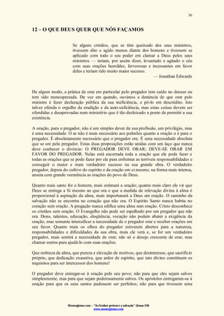 Monergismo.com – “Ao Senhor pertence a salvação” (Jonas 2:9)
www.monergismo.com
36
12 – O QUE DEUS QUER QUE NÓS FAÇAMOS
Se alguns cristãos, que se têm queixado dos seus ministros,
tivessem dito e agido menos diante dos homens e tivessem se
aplicado com todo o seu poder em clamar a Deus pelos seus
ministros — teriam, por assim dizer, levantado e agitado o céu
com suas orações humildes, fervorosas e incessantes em favor
deles e teriam tido muito maior sucesso.
— Jonathan Edwards
De algum modo, a prática de orar em particular pelo pregador tem caído no desuso ou
tem sido menosprezada. De vez em quando, ouvimos a denúncia de que orar pelo
ministro é fazer declaração pública da sua ineficiência, e pô-lo em descrédito. Isto
talvez ofenda o orgulho da erudição e da auto-suficiência, mas estas coisas devem ser
ofendidas e desaprovadas num ministério que é tão desleixado a ponto de permitir a sua
existência.
A oração, para o pregador, não é um simples dever de sua profissão, um privilégio, mas
é uma necessidade. O ar não é mais necessário aos pulmões quanto a oração o é para o
pregador. É absolutamente necessário que o pregador ore. É uma necessidade absoluta
que se ore pelo pregador. Estas duas proposições estão unidas com um laço que nunca
deve conhecer o divórcio: O PREGADOR DEVE ORAR; DEVE-SE ORAR EM
FAVOR DO PREGADOR. Nelas está encerrada toda a oração que ele pode fazer e
todas as orações que se pode fazer por ele para enfrentar as terríveis responsabilidades e
conseguir o maior e mais verdadeiro sucesso na sua grande obra. O verdadeiro
pregador, depois do cultivo do espírito e da oração em si mesmo, na forma mais intensa,
anseia com grande veemência as orações do povo de Deus.
Quanto mais santo for o homem, mais estimará a oração; quanto mais claro ele vir que
Deus se entrega a Si mesmo ao que ora e que a medida de relevação divina à alma é
proporcional à aspiração da alma, mais importunará a Deus em oração. O caminho da
salvação não se encontra no coração que não ora. O Espírito Santo nunca habita no
coração sem oração. A pregação nunca edifica uma alma sem oração. Cristo desconhece
os cristãos sem oração. O Evangelho não pode ser espalhado por um pregador que não
ora. Dons, talentos, educação, eloqüência, vocação não podem abater a exigência da
oração, mas somente intensificar a necessidade de o pregador orar e receber orações em
seu favor. Quanto mais os olhos do pregador estiverem abertos para a natureza,
responsabilidades e dificuldades da sua obra, mais ele verá e, se for um verdadeiro
pregador, mais sentirá a necessidade de orar; não só o desejo crescente de orar, mas
chamar outros para ajudá-lo com suas orações.
Que nobreza de alma, que pureza e elevação de motivos, que desinteresse, que sacrifício
próprio, que dedicação exaustiva, que ardor de espírito, que tato divino constituem os
requisitos para ser intercessor dos homens!
O pregador deve entregar-se à oração pelo seu povo; não para que eles sejam salvos
simplesmente, mas para que sejam poderosamente salvos. Os apóstolos entregaram-se à
oração para que os seus santos pudessem ser perfeitos; não para que tivessem uma
 