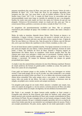 Monergismo.com – “Ao Senhor pertence a salvação” (Jonas 2:9)
www.monergismo.com
37
pequena experiência das coisas de Deus, mas para que eles fossem “cheios de toda a
plenitude de Deus” (Ef. 3:19). Paulo não ficou na sua pregação apostólica para
assegurar este fim, mas “por causa disto se pôs de joelhos perante o Pai de Nosso
Senhor Jesus Cristo” (Ef. 3:14). A oração de Paulo levou os convertidos pela sua
instrumentalidade muito mais longe no caminho da santidade do que a sua pregação.
Epafras fez muito mais pela oração em favor dos santos de Colossos do que por sua
pregação. Esforçou-se fervorosamente sempre na oração por eles, para que “eles se
conservassem firmes, perfeitos e convictos em toda a vontade de Deus” (Cl. 4:12).
Os pregadores são preeminentemente escolhidos por Deus. São os principais
responsáveis pela condição da Igreja. Eles moldam seu caráter, dão matiz e direção à
sua vida.
Muito, de todas as maneiras, depende desses líderes. Eles formam as épocas e as
instituições. A Igreja é divina, o tesouro que ele encerra é celestial, mas ela traz a
estampa humana. O tesouro está num vaso de barro e toma o gosto do vaso. A Igreja de
Deus faz seus líderes ou é feita por eles. Seja ela quem faz os líderes, seja ela feita por
eles, será o que seus líderes são; espiritual, se eles o forem; mundana, se eles o são.
Os reis de Israel deram caráter à piedade israelita. Uma Igreja raramente se revolta ou se
põe acima da religião dos seus líderes. Líderes fortemente espirituais, homens de santo
poder, à frente, são símbolos do favor de Deus; desastre e fraqueza seguem ao
aparecimento dos líderes fracos ou mundanos. Israel decaiu quando Deus lhe deu
crianças para serem seus príncipes e bebês para os governarem. Nenhum estado de
felicidade é predito pelos profetas quando as crianças oprimem o Israel de Deus e
inimigos o governam. Os tempos de liderança espiritual são tempos de grande
prosperidade para a Igreja.
A oração é uma das características eminentes de uma forte liderança espiritual. Homens
de oração poderosa são homens de grande poder e moldam as coisas. Seu poder com
Deus tem o passo de um conquistador.
Como pode um homem pregar se não recebeu de Deus sua mensagem no recinto
secreto? Como pode pregar sem ter sua fé avivada, sua visão esclarecida e seu coração
aquecido pela sua estreita União com Deus? Ai, se os lábios não estiverem tocados pela
chama dessa comunhão! Eles serão sempre secos e sem unção. As verdades divinas
nunca virão com poder de tais lábios. Até onde se implicam os interesses reais da
religião, um púlpito sem o recinto secreto será sempre um deserto.
Um pregador pode pregar de um modo oficial, atraente e estudado sem oração, mas,
entre esta espécie de pregação e o ato de semear a semente preciosa de Deus com mãos
santas e corações cheios de oração e de lágrimas, há uma distância incomensurável.
São Paulo é um exemplo. Se algum homem podia espalhar ou fazer avançar o
Evangelho pela eficácia da força pessoal, pelo poder do intelecto, pela cultura, pelo
talento pessoal, pela comissão apostólica de Deus, pela vocação extraordinária de Deus,
este homem foi Paulo. De que o pregador deve ser um homem entregue à oração, Paulo
é um exemplo eminente. De que o verdadeiro pregador apostólico deve ter as orações de
outros bons irmãos para dar ao seu ministério seu contingente pleno de sucesso, Paulo é
um exemplo preeminente. Ele pede, anseia, suplica de um modo apaixonado o auxílio
 