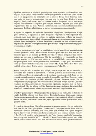Monergismo.com – “Ao Senhor pertence a salvação” (Jonas 2:9)
www.monergismo.com
39
dignidade, destrua-se a influência, prejudique-se a sua reputação — ele devia ter suas
orações. Vocacionado, comissionado, e sendo principal entre os apóstolos como ele era,
todo o seu equipamento era imperfeito sem as orações do seu povo. Escreveu cartas
para todos os lugares, instando com eles para orar em seu favor. Orai pelo vosso
pregador? Orai por ele em secreto? As orações públicas têm pouco valor a menos que
estejam fundamentadas e seguidas pela oração particular. Aqueles que oram pelo
pregador serão para ele o que Aarão e Hur foram para Moisés: sustentaram suas mãos
levantadas e decidiram a batalha que se travava encarniçadamente em seu redor.
A súplica e o propósito dos apóstolos foram fazer a Igreja orar. Não ignoraram o lugar
que a atividade, a capacidade e obras religiosas ocupavam na vida espiritual, mas
nenhuma, nem todas elas, na estima ou urgência apostólica, podiam, de maneira
alguma, compararse à necessidade e importância da oração. As mais sagradas e urgentes
súplicas foram empregadas, as mais fervorosas exortações, as mais compreensivas e
despertadoras palavras foram pronunciadas para reforçar a importantíssima obrigação e
necessidade da oração.
“Orem os homens em todo lugar”, é o cuidado do esforço apostólico e a nota-chave do
sucesso apostólico. Jesus Cristo havia-se esforçado para fazer isso nos dias de Seu
ministério pessoal. De maneira que Ele foi movido por infinita compaixão nos campos
maduros da terra que se perdiam por falta de trabalhadores — e pausando em Suas
próprias orações — Ele procurou despertar as sensibilidades embotadas de seus
discípulos para o dever da oração conforme lhes confiou, “Rogai, pois, ao Senhor da
seara que mande trabalhadores para a sua seara” (Mt. 9:38). “Disse-lhes Jesus uma
parábola sobre o dever de orar sempre e nunca esmorecer” (Lc. 18:1).
Nossas devoções não se medem pelo relógio, mas o tempo está na sua essência. A
habilidade para esperar e permanecer, e insistir, pertence essencialmente à nossa
comunhão com Deus. A precipitação que é imprópria e daninha em todo lugar o é em
extensão mais alarmante na grande ocupação de comunhão com Deus. Devoções curtas
são a ruína da profunda piedade. Quietude, alcance, fortaleza nunca são os
companheiros da precipitação. As devoções curtas arrefecem o vigor espiritual, detêm o
progresso espiritual, carcomem os fundamentos espirituais, crestam a raiz e a flor da
vida espiritual. Elas são a fonte prolífica da apostasia, segura indicação de uma piedade
superficial; elas defraudam, mirram, apodrecem a semente e empobrecem o solo.
É verdade que as orações bíblicas em palavras e impressas são curtas, mas os homens de
oração da Bíblia estavam com Deus através de muitas horas de lutas doces e santas.
Ganharam por poucas palavras, mas por longa espera. As orações de Moisés registradas
podem ser curtas, mas orou a Deus com jejum e poderoso clamor por quarenta dias e
quarenta noites.
A exposição da oração de Elias pôde condensar-se em uns poucos e breves parágrafos,
mas sem dúvida Elias, que quando “orando orava”, empregou muitas horas em luta
impetuosa e elevada comunhão com Deus, antes que pudesse com segura intrepidez
dizer a Acabe: “Nem orvalho nem chuva haverá nestes anos segundo a minha palavra”
(1 Rs. 17:1). O sumário verbal das orações de Paulo é curto, mas Paulo “orava dia e
noite com grande instância” (1 Ts. 3:10). O Pai Nosso é um divino epítome para lábios
infantis, mas o homem Jesus Cristo orou muitas noites inteiras, antes que Sua obra fosse
 