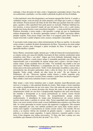 Monergismo.com – “Ao Senhor pertence a salvação” (Jonas 2:9)
www.monergismo.com
40
realizada, e Suas devoções de toda a noite e longamente sustentadas deram à Sua obra
seu acabamento e perfeição, e ao Seu caráter a plenitude de glória de Sua divinidade.
A obra espiritual é uma obra desgastante e aos homens repugna-lhes fazê-la. A oração, a
verdadeira oração, custa um preço de sérias atenções e de tempo que a carne e o sangue
não estimam. Poucas pessoas são feitas de tão forte fibra que queiram fazer tão custoso
gasto, quando a obra superficial bem pode passar no mercado. Podemos habituar-nos,
nós mesmos, à nossa miserável oração até que ela pareça bem a nós e, pelo menos,
guarda uma forma decente e uma consciência tranqüila — o mais mortal dos narcóticos!
Podemos descuidar a nossa oração e não perceber o perigo até que os fundamentos
tenham desaparecido. As devoções apressadas tornam a fé débil, convicções débeis,
piedade suspeita. Estar pouco tempo com Deus é ser pequeno para Deus. Encurtar a
oração torna todo o caráter religioso curto, escasso, mesquinho e descuidado.
É necessário muito tempo para o pleno derramamento de Deus no espírito. As devoções
curtas cortam o condutor do pleno derramamento de Deus. Necessita-se de muito tempo
em lugares secretos para conseguir a plena revelação de Deus. O tempo exíguo e
apressado danifica o quadro.
Henry Martyn, missionário inglês, lamenta que “a falta de leitura devocional particular e
as orações curtas, por causa do trabalho incessante de fazer sermões, produziram muita
estranheza entre Deus e sua alma”. Julgou que havia dedicado demasiado tempo às
ministrações públicas e muito pouco tempo à comunhão particular com Deus. Ficou
impressionado com a necessidade de separar tempo para o jejum e devotar tempo à
oração solene. Como resultado disso ele relata: “Fui auxiliado esta manhã a orar por
duas horas”; William Wilberforce, o companheiro dos reis, diz: “Devo reservar mais
tempo para as devoções particulares. Tenho vivido demasiado em público e para mim, o
encurtamento das devoções particulares mata a alma de fome; ela se torna pobre e
lânguida. Tenho estado velando até altas horas da noite”. De um fracasso no
Parlamento, ele diz: “Deixa-me registrar minha tristeza e minha vergonha, pois,
provavelmente, as devoções secretas foram cortadas e assim Deus me deixou tropeçar”.
Mais solidão e mais horas matutinas foram o seu remédio.
Mais tempo e mais horas matutinas para a oração atuariam maravilhosamente para
reavivar e revigorar a vida espiritual decaída de muitos. Mais tempo e horas matutinas
em oração se manifestariam em um viver santo. Uma vida santa não seria uma coisa tão
rara e tão difícil, se as nossas devoções não fossem tão curtas e tão apressadas. Um
temperamento cristão em sua doce e desapaixonada fragrância não seria uma herança
tão estranha e desesperada se as nossas permanências no recinto secreto fossem
alongadas e intensificadas. Vivemos tão mesquinhamente porque oramos
mediocremente. A abundância de tempo para festejarmo-nos em nossos recintos
secretos traria tutano e gordura às nossas vidas. Nossa capacidade para estarmos com
Deus e em nosso recinto secreto mede a nossa habilidade para estarmos com Deus fora
dele. As visitas apressadas ao recinto secreto são enganosas e negligentes. Não somente
somos enganados por elas, mas também perdemos por causa delas muitos meios e
muitos ricos legados. A permanência no recinto secreto instrui e faz triunfar. Ela nos
ensina, e as maiores vitórias são resultado de grandes esperas — esperas até que as
palavras e os planos sejam esgotados. A espera silenciosa e paciente ganha a coroa.
Jesus Cristo pergunta com ênfase provocativa: “E Deus não fará a justiça aos seus
escolhidos, que chamam a Ele de dia e de noite”? (Lc. 18:7).
 
