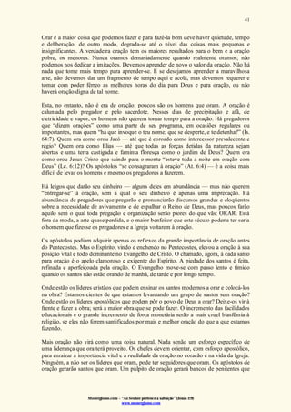 Monergismo.com – “Ao Senhor pertence a salvação” (Jonas 2:9)
www.monergismo.com
41
Orar é a maior coisa que podemos fazer e para fazê-la bem deve haver quietude, tempo
e deliberação; de outro modo, degrada-se até o nível das coisas mais pequenas e
insignificantes. A verdadeira oração tem os maiores resultados para o bem e a oração
pobre, os menores. Nunca oramos demasiadamente quando realmente oramos; não
podemos nos dedicar a imitações. Devemos aprender de novo o valor da oração. Não há
nada que tome mais tempo para aprender-se. E se desejamos aprender a maravilhosa
arte, não devemos dar um fragmento de tempo aqui e acolá, mas devemos requerer e
tomar com poder férreo as melhores horas do dia para Deus e para oração, ou não
haverá oração digna de tal nome.
Esta, no entanto, não é era de oração; poucos são os homens que oram. A oração é
caluniada pelo pregador e pelo sacerdote. Nesses dias de precipitação e afã, de
eletricidade e vapor, os homens não querem tomar tempo para a oração. Há pregadores
que “dizem orações” como uma parte de seu programa, em ocasiões regulares ou
importantes, mas quem “há que invoque o teu nome, que se desperte, e te detenha?” (Is.
64:7). Quem ora como orou Jacó — até que é coroado como intercessor prevalecente e
régio? Quem ora como Elias — até que todas as forças detidas da natureza sejam
abertas e uma terra castigada e faminta floresça como o jardim de Deus? Quem ora
como orou Jesus Cristo que saindo para o monte “esteve toda a noite em oração com
Deus” (Lc. 6:12)? Os apóstolos “se consagraram à oração” (At. 6:4) — é a coisa mais
difícil de levar os homens e mesmo os pregadores a fazerem.
Há leigos que darão seu dinheiro — alguns deles em abundância — mas não querem
“entregar-se” à oração, sem a qual o seu dinheiro é apenas uma imprecação. Há
abundância de pregadores que pregarão e pronunciarão discursos grandes e eloqüentes
sobre a necessidade de avivamento e de espalhar o Reino de Deus, mas poucos farão
aquilo sem o qual toda pregação e organização serão piores do que vãs: ORAR. Está
fora da moda, a arte quase perdida, e o maior benfeitor que este século poderia ter seria
o homem que fizesse os pregadores e a Igreja voltarem à oração.
Os apóstolos podiam adquirir apenas os reflexos da grande importância de oração antes
do Pentecostes. Mas o Espírito, vindo e enchendo no Pentecostes, elevou a oração à sua
posição vital e todo dominante no Evangelho de Cristo. O chamado, agora, à cada santo
para oração é o apelo clamoroso e exigente do Espírito. A piedade dos santos é feita,
refinada e aperfeiçoada pela oração. O Evangelho move-se com passo lento e tímido
quando os santos não estão orando de manhã, de tarde e por longo tempo.
Onde estão os líderes cristãos que podem ensinar os santos modernos a orar e colocá-los
na obra? Estamos cientes de que estamos levantando um grupo de santos sem oração?
Onde estão os líderes apostólicos que podem pôr o povo de Deus a orar? Deixe-os vir à
frente e fazer a obra; será a maior obra que se pode fazer. O incremento das facilidades
educacionais e o grande incremento de força monetária serão a mais cruel blasfêmia à
religião, se eles não forem santificados por mais e melhor oração do que a que estamos
fazendo.
Mais oração não virá como uma coisa natural. Nada senão um esforço específico de
uma liderança que ora terá proveito. Os chefes devem orientar, com esforço apostólico,
para enraizar a importância vital e a realidade da oração no coração e na vida da Igreja.
Ninguém, a não ser os líderes que oram, pode ter seguidores que oram. Os apóstolos de
oração gerarão santos que oram. Um púlpito de oração gerará bancos de penitentes que
 
