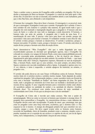 Monergismo.com – “Ao Senhor pertence a salvação” (Jonas 2:9)
www.monergismo.com
5
Tanto o caráter como o sucesso do Evangelho estão confiados ao pregador. Ele faz ou
desfaz a mensagem de Deus ao homem. O pregador é o canal de ouro pelo qual o óleo
divino flui. O canal deve ser não só dourado, mas também aberto e sem rachaduras, para
que o óleo flua bem, sem obstáculo e sem desperdício.
O homem faz o pregador. Deus deve fazer o homem. O mensageiro é, se possível, mais
do que a mensagem. O pregador é mais que o sermão. O pregador faz o sermão. Como o
leite nutridor do seio materno é a própria vida materna, de igual modo tudo o que o
pregador diz está matizado e impregnado daquilo que o pregador é. O tesouro está nos
vasos de barro e o sabor do vaso nele se impregna e pode descorá-lo. O homem, o
homem todo, jaz atrás do sermão. A pregação não é tarefa de uma hora. É a
manifestação de uma vida. É preciso vinte anos para fazer um sermão, porque são
necessários vinte anos para formar o homem. O verdadeiro sermão é uma obra de vida.
O sermão evoluiu porque o homem se desenvolveu. O sermão é poderoso, porque o
homem tem poder. O sermão é santo, porque o homem é santo. O sermão está cheio de
unção divina, porque o homem está cheio de unção divina.
Paulo denominou-se “Meu Evangelho”; não que o tenha degradado por suas
excentricidades pessoais ou desviado por apropriação egoísta, mas o Evangelho foi
colocado no coração e no sangue do homem Paulo, como uma responsabilidade pessoal,
para ser executada pelas peculiaridades paulinas, a fim de trazê-lo em chamas e
impulsioná-lo pela ígnea energia da sua alma ardente. Os sermões de Paulo — que eram
eles? Onde estão eles? Esboços, fragmentos esparsos, flutuando no mar da inspiração!
Mas, o homem Paulo, maior que os seus sermões, vive para sempre, em plena forma,
figura e estatura com sua mão modeladora sobre a Igreja. A pregação é apenas uma voz.
A voz silencia, o tema é esquecido, o sermão apaga-se da memória; no entanto, o
pregador vive.
O sermão não pode elevar-se em suas forças vívificadoras acima do homem. Homens
mortos tiram de si sermões mortos e sermões mortos matam. Tudo depende do caráter
espiritual do pregador. Sob a dispensação judaica, o sumo sacerdote trazia um frontal de
ouro com a inscrição “Santidade ao Senhor” em letras engastadas de jóias. De igual
modo, todo o pregador no ministério de Cristo deve ser moldado e dominado por essa
mesma divisa sagrada. É uma vergonha berrante para o ministério cristão estar abaixo
do sacerdócio judaico na santidade de caráter e na santidade de objetivo. Jonathan
Edwards disse: “Eu continuei com minha busca intensa de mais santidade e
conformidade com Cristo. O céu que eu desejava era o céu de santidade”.
O Evangelho de Cristo não é movido por ondas comuns. Não tem o poder de
autopropagação. Move-se como se movem os homens que tomaram o encargo disso. O
pregador deve personificar o Evangelho. As características divinas e mais salientes do
Evangelho devem estar nele incorporadas. O poder do amor, que constrange, tem que
estar no pregador como uma força relevante, excêntrica, que o domina todo e o faz
esquecer-se de si mesmo. A energia da abnegação própria tem que constituir seu ser,
coração, sangue e ossos. Ele deve seguir avante entre os homens como homem,
revestido de humildade, cheio de brandura, prudente como a serpente, simples como a
pomba; reunindo em si a sujeição de um escravo e o espírito de um rei, um rei de figura
nobre, real e independente, e a simplicidade e doçura de uma criança.
 