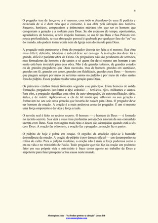 Monergismo.com – “Ao Senhor pertence a salvação” (Jonas 2:9)
www.monergismo.com
6
O pregador tem de lançar-se a si mesmo, com todo o abandono de uma fé perfeita e
esvaziada de si e dum zelo que o consome, à sua obra pela salvação dos homens.
Sinceros, heróicos, compassivos e intimoratos mártires têm que ser os homens que
conquistam a geração e a moldam para Deus. Se são escravos do tempo, oportunistas,
agradadores de homens, se têm respeito humano, se sua fé em Deus e Sua Palavra tem
pouca profundidade, se sua abnegação pessoal é quebrada por qualquer fase do “eu” ou
do mundo, não podem tomar conta nem da Igreja nem do mundo para Deus.
A pregação mais penetrante e forte do pregador deveria ser feita a si mesmo. Sua obra
mais difícil, delicada, laboriosa e radical deve ser consigo. A instrução dos doze foi a
grande, difícil e paciente obra de Cristo. Os pregadores não são produtores de sermões,
mas formadores de homens e de santos e só quem fez de si mesmo um homem e um
santo está bem instruído para essa obra. Não é de grandes talentos, de grandes estudos
ou de grandes pregadores que Deus necessita, mas de homens grandes em santidade,
grandes em fé, grandes em amor, grandes em fidelidade, grandes para Deus — homens
que pregam sempre por meio de sermões santos no púlpito e por meio de vidas santas
fora do púlpito. Esses podem moldar uma geração para Deus.
Os primeiros cristãos foram formados segundo esse princípio. Eram homens de sólida
formação, pregadores conforme o tipo celestial — heróicos, rijos, militantes e santos.
Para eles, a pregação significa uma obra de auto-abnegação, de autocrucificação, séria,
árdua, e de mártir. Aplicaram-se a ela de tal modo que influíram na sua geração e
formavam no seu seio uma geração que haveria de nascer para Deus. O pregador deve
ser homem de oração. A oração é a mais poderosa arma do pregador. É em si mesmo
uma força onipotente e dá vida e força a tudo.
O sermão real é feito no recinto secreto. O homem — o homem de Deus — é formado
no recinto secreto. Sua vida e suas mais profundas convicções nascem da sua comunhão
secreta com Deus. Suas mensagens mais ricas e doces são alcançadas quando está a sós
com Deus. A oração faz o homem; a oração faz o pregador; a oração faz o pastor.
O púlpito de hoje é pobre em oração. O orgulho da erudição opõe-se à humilde
dependência da oração. A oração do púlpito é por demais oficial — um desempenho na
rotina do culto. Para o púlpito moderno, a oração não é mais a força poderosa como o
era na vida e no ministério de Paulo. Todo pregador que não faz da oração um poderoso
fator em sua própria vida e ministério é fraco como agente no trabalho de Deus e
impotente para fazer prosperar a Sua causa neste mundo.
 