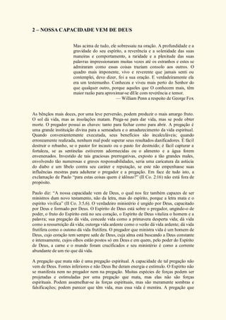 2 – NOSSA CAPACIDADE VEM DE DEUS
Mas acima de tudo, ele sobressaiu na oração. A profundidade e a
gravidade do seu espírito, a reverência e a solenidade das suas
maneiras e comportamento, a raridade e a plenitude das suas
palavras impressionaram muitas vezes até os estranhos e estes se
admiraram como essas coisas traziam consolo aos outros. O
quadro mais imponente, vivo e reverente que jamais senti ou
contemplei, devo dizer, foi a sua oração. E verdadeiramente ela
era um testemunho. Conheceu e viveu mais perto do Senhor do
que qualquer outro, porque aqueles que O conhecem mais, têm
maior razão para aproximar-se dEle com reverência e temor.
— William Penn a respeito de George Fox
As bênçãos mais doces, por uma leve perversão, podem produzir o mais amargo fruto.
O sol dá vida, mas as insolações matam. Prega-se para dar vida, mas se pode obter
morte. O pregador possui as chaves: tanto para fechar como para abrir. A pregação é
uma grande instituição divina para a semeadura e o amadurecimento da vida espiritual.
Quando convenientemente executada, seus benefícios são incalculáveis; quando
erroneamente realizada, nenhum mal pode superar seus resultados danificadores. É fácil
destruir o rebanho, se o pastor for incauto ou o pasto for destruído; é fácil capturar a
fortaleza, se as sentinelas estiverem adormecidas ou o alimento e a água forem
envenenados. Investido de tais graciosas prerrogativas, exposto a tão grandes males,
envolvendo tão numerosas e graves responsabilidades, seria uma caricatura da astúcia
do diabo e um libelo contra seu caráter e reputação, se este não empenhasse suas
influências mestras para adulterar o pregador e a pregação. Em face de tudo isto, a
exclamação de Paulo “para estas coisas quem é idôneo?” (II Co. 2:16) não está fora de
propósito.
Paulo diz: “A nossa capacidade vem de Deus, o qual nos fez também capazes de ser
ministros dum novo testamento, não da letra, mas do espírito, porque a letra mata e o
espírito vivifica” (II Co. 3:5,6). O verdadeiro ministério é ungido por Deus, capacitado
por Deus e formado por Deus. O Espírito de Deus está sobre o pregador, ungindo-o de
poder, o fruto do Espírito está no seu coração, o Espírito de Deus vitaliza o homem e a
palavra; sua pregação dá vida, concede vida como a primavera desperta vida; dá vida
como a ressurreição dá vida; outorga vida ardente como o verão dá vida ardente; dá vida
frutífera como o outono dá vida frutífera. O pregador que ministra vida é um homem de
Deus, cujo coração tem sempre sede de Deus, cuja alma está buscando a Deus constante
e intensamente, cujos olhos estão postos só em Deus e em quem, pelo poder do Espírito
de Deus, a carne e o mundo foram crucificados e seu ministério é como a corrente
abundante de um rio que dá vida.
A pregação que mata não é uma pregação espiritual. A capacidade de tal pregação não
vem de Deus. Fontes inferiores e não Deus lhe deram energia e estímulo. O Espírito não
se manifesta nem no pregador nem na pregação. Muitas espécies de forças podem ser
projetadas e estimuladas por uma pregação que mata, mas elas não são forças
espirituais. Podem assemelhar-se às forças espirituais, mas são meramente sombras e
falsificações; podem parecer que têm vida, mas essa vida é mentira. A pregação que
 