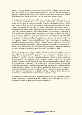 Monergismo.com – “Ao Senhor pertence a salvação” (Jonas 2:9)
www.monergismo.com
8
mata é da letra; pode ter bela forma e ordem, mas continua a ser letra, letra rude e seca,
casca nua e vazia. A letra pode ter nela o gérmen da vida, mas não tem a aragem da
primavera para despertá-la; são sementes do inverno, tão duras quanto o solo hibernal,
tão gélidas como o ar de inverno, e por elas não se derretem nem germinam.
A pregação da letra contém a verdade. Mas, ainda que verdade divina, sozinha não
possui energia vivificante; deve ser revigorada pelo Espírito, com todas as forças
divinas em seu apoio. A verdade que não for vivificada pelo Espírito de Deus, embota
tanto quanto ou mais do que o erro. Pode ser uma verdade sem mistura; mas, sem o
Espírito, o seu matriz e o seu toque são mortais; sua verdade, erro; sua luz, trevas. A
pregação da letra não é ungida nem suavizada nem lustrada com óleo pelo Espírito.
Pode haver lágrimas; lágrimas, porém, não podem pôr em movimento a maquinária de
Deus; as lágrimas podem ser apenas uma brisa de verão sobre um “iceberg” coberto de
neve, só derrete a superfície e nada mais. Podem haver emoção e ardor, mas é a emoção
de um ator e ardor de um advogado. O pregador pode sentir o entusiasmo do seu próprio
brilhantismo, ser eloqüente sobre sua própria exegese, ardente para transmitir o produto
de seu próprio cérebro; o professor pode usurpar o lugar e imitar o fogo de um apóstolo;
cérebros e nervos podem tomar o lugar e simular a obra do Espírito de Deus, e com
estas forças a letra pode irradiar luz e brilhar como um texto iluminado, mas o brilho e a
centelha serão tão destituídos de vida como o campo semeado de pérolas. Um elemento
mortal jaz atrás das palavras, do sermão, da ocasião, dos modos, da ação.
O maior obstáculo está no próprio pregador. Não traz em si mesmo as forças poderosas
que produzem vida. Pode não haver desconto na sua ortodoxia, honestidade, pureza ou
ardor; mas, de algum modo, o homem, o homem interior, no íntimo, nunca se
quebrantou e sujeitou a Deus; sua vida interior não é uma grande via para a transmissão
da mensagem de Deus, do poder divino. De alguma forma, é o ego e não Deus quem
governa o santo dos santos. Em algum lugar sem que disso tenha consciência, algum
elemento espiritual incondutível tocou no seu interior e a corrente divina foi detida. Seu
ser interior nunca sentiu o quebrantarnento espiritual completo, sua total incapacidade;
nunca aprendeu a clamar com um clamor indizível de desespero de si mesmo e
impotência própria, até que venha o poder de Deus e o fogo divino o encha, purifique e
torne capaz. O amor-próprio e a aptidão própria, de alguma forma pecaminosa,
profanaram e violaram o templo que devia estar consagrado a Deus.
A pregação vivificante custa muito ao pregador: morte do ego, crucificação para o
mundo, iluminação da própria alma. Só a pregação crucificada pode dar vida. E a
pregação crucificada só pode vir de um homem crucificado.
 