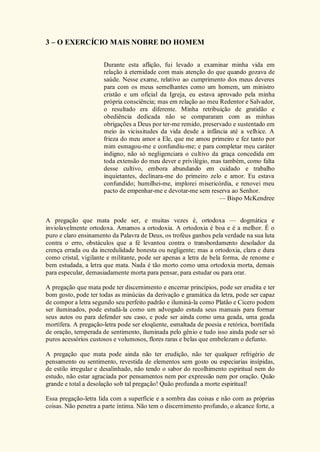3 – O EXERCÍCIO MAIS NOBRE DO HOMEM
Durante esta aflição, fui levado a examinar minha vida em
relação à eternidade com mais atenção do que quando gozava de
saúde. Nesse exame, relativo ao cumprimento dos meus deveres
para com os meus semelhantes como um homem, um ministro
cristão e um oficial da Igreja, eu estava aprovado pela minha
própria consciência; mas em relação ao meu Redentor e Salvador,
o resultado era diferente. Minha retribuição de gratidão e
obediência dedicada não se compararam com as minhas
obrigações a Deus por ter-me remido, preservado e sustentado em
meio às vicissitudes da vida desde a infância até a velhice. A
frieza do meu amor a Ele, que me amou primeiro e fez tanto por
mim esmagou-me e confundiu-me; e para completar meu caráter
indigno, não só negligenciara o cultivo da graça concedida em
toda extensão do meu dever e privilégio, mas também, como falta
desse cultivo, embora abundando em cuidado e trabalho
inquietantes, declinara-me do primeiro zelo e amor. Eu estava
confundido; humilhei-me, implorei misericórdia, e renovei meu
pacto de empenhar-me e devotar-me sem reserva ao Senhor.
— Bispo McKendree
A pregação que mata pode ser, e muitas vezes é, ortodoxa — dogmática e
inviolavelmente ortodoxa. Amamos a ortodoxia. A ortodoxia é boa e é a melhor. É o
puro e claro ensinamento da Palavra de Deus, os troféus ganhos pela verdade na sua luta
contra o erro, obstáculos que a fé levantou contra o transbordamento desolador da
crença errada ou da incredulidade honesta ou negligente; mas a ortodoxia, clara e dura
como cristal, vigilante e militante, pode ser apenas a letra de bela forma, de renome e
bem estudada, a letra que mata. Nada é tão morto como uma ortodoxia morta, demais
para especular, demasiadamente morta para pensar, para estudar ou para orar.
A pregação que mata pode ter discernimento e encerrar princípios, pode ser erudita e ter
bom gosto, pode ter todas as minúcias da derivação e gramática da letra, pode ser capaz
de compor a letra segundo seu perfeito padrão e iluminá-la como Platão e Cícero podem
ser iluminados, pode estudá-la como um advogado estuda seus manuais para formar
seus autos ou para defender seu caso, e pode ser ainda como uma geada, uma geada
mortífera. A pregação-letra pode ser eloqüente, esmaltada de poesia e retórica, borrifada
de oração, temperada de sentimento, iluminada pelo gênio e tudo isso ainda pode ser só
puros acessórios custosos e volumosos, flores raras e belas que embelezam o defunto.
A pregação que mata pode ainda não ter erudição, não ter qualquer refrigério de
pensamento ou sentimento, revestida de elementos sem gosto ou especiarias insípidas,
de estilo irregular e desalinhado, não tendo o sabor do recolhimento espiritual nem do
estudo, não estar agraciada por pensamentos nem por expressão nem por oração. Quão
grande e total a desolação sob tal pregação! Quão profunda a morte espiritual!
Essa pregação-letra lida com a superfície e a sombra das coisas e não com as próprias
coisas. Não penetra a parte íntima. Não tem o discernimento profundo, o alcance forte, a
 