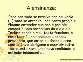 A ensinanza:
…Pero non todo se resolve con bruxaría
(…) todo se arranxou por conta propia e
fíxome entender que non é posible
competir coas sorpresas do día a día.
Incluso cando o meu texto funciona, o
resultado é unha realidade apenas
provisoria, que antes ou despois crea
confusións e obrígame a escribir outro
texto; este xera unha nova realidade, e
así indefinidamente…
 