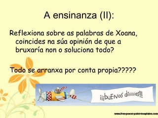 A ensinanza (II):
Reflexiona sobre as palabras de Xoana,
coincides na súa opinión de que a
bruxaría non o soluciona todo?
Todo se arranxa por conta propia?????
 