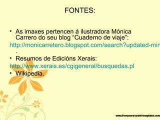 FONTES:
• As imaxes pertencen á ilustradora Mónica
Carrero do seu blog “Cuaderno de viaje”:
http://monicarretero.blogspot.com/search?updated-min
.
• Resumos de Edicións Xerais:
http://www.xerais.es/cgigeneral/busquedas.pl
• Wikipedia.
 