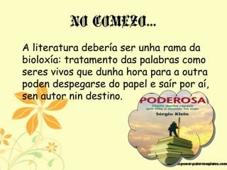 NO COMEZO…
A literatura debería ser unha rama da
bioloxía: tratamento das palabras como
seres vivos que dunha hora para a outra
poden despegarse do papel e saír por aí,
sen autor nin destino.
 