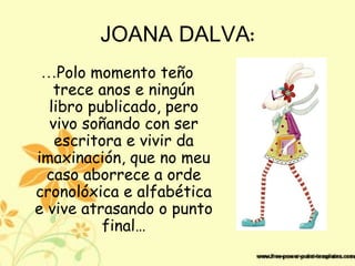 JOANA DALVA:
…Polo momento teño
trece anos e ningún
libro publicado, pero
vivo soñando con ser
escritora e vivir da
imaxinación, que no meu
caso aborrece a orde
cronolóxica e alfabética
e vive atrasando o punto
final…
 