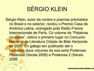 SÉRGIO KLEIN
Sérgio Klein, autor de contos e poemas premiados
no Brasil e no exterior, recibiu o Premio Casa de
América Latina, outorgado pola Radio France
Internacionale de París. Co volume de “Palabras
cruzadas”, obtivo o primeiro lugar no Concurso
Nacional de Literatura Cidade de Belo Horizonte
en 2002. En galego ten publicado até o
momento dous volumes da súa serie Poderosa:
Poderosa (Xerais 2008) e Poderosa 2 (Xerais
2009
 