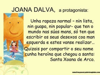JOANA DALVA, a protagonista:
Unha rapaza normal – nin lista,
nin guapa, nin popular- que ten o
mundo nas súas mans, só ten que
escribir os seus desexos coa man
esquerda e estes vanse realizar…
Quizais por compartir o seu nome
cunha heroína que chegou a santa:
Santa Xoana de Arco.
 